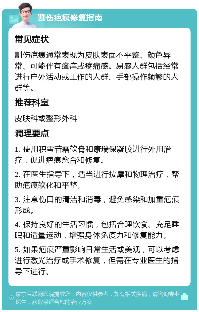 割伤疤痕修复指南 常见症状 割伤疤痕通常表现为皮肤表面不平整、颜色异常、可能伴有瘙痒或疼痛感。易感人群包括经常进行户外活动或工作的人群、手部操作频繁的人群等。 推荐科室 皮肤科或整形外科 调理要点 1. 使用积雪苷霜软膏和康瑞保凝胶进行外用治疗，促进疤痕愈合和修复。 2. 在医生指导下，适当进行按摩和物理治疗，帮助疤痕软化和平整。 3. 注意伤口的清洁和消毒，避免感染和加重疤痕形成。 4. 保持良好的生活习惯，包括合理饮食、充足睡眠和适量运动，增强身体免疫力和修复能力。 5. 如果疤痕严重影响日常生活或美观，可以考虑进行激光治疗或手术修复，但需在专业医生的指导下进行。