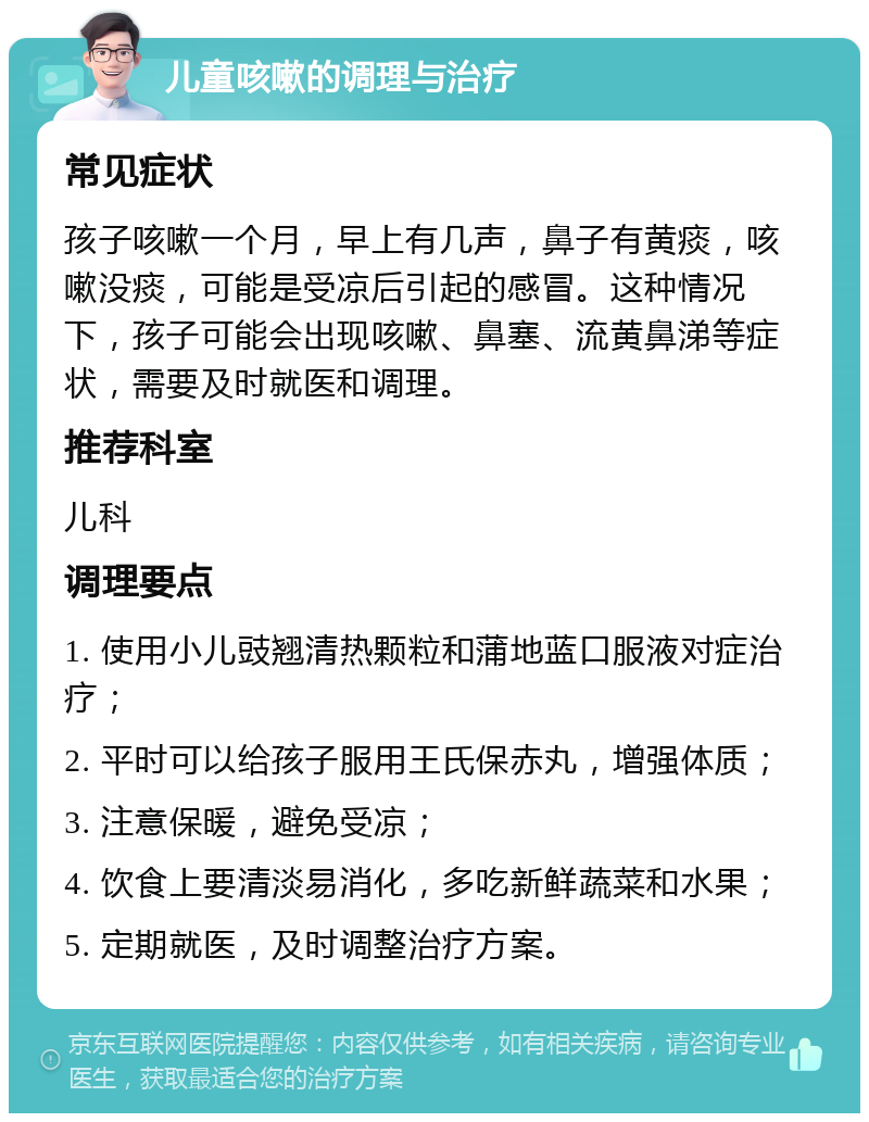 儿童咳嗽的调理与治疗 常见症状 孩子咳嗽一个月，早上有几声，鼻子有黄痰，咳嗽没痰，可能是受凉后引起的感冒。这种情况下，孩子可能会出现咳嗽、鼻塞、流黄鼻涕等症状，需要及时就医和调理。 推荐科室 儿科 调理要点 1. 使用小儿豉翘清热颗粒和蒲地蓝口服液对症治疗； 2. 平时可以给孩子服用王氏保赤丸，增强体质； 3. 注意保暖，避免受凉； 4. 饮食上要清淡易消化，多吃新鲜蔬菜和水果； 5. 定期就医，及时调整治疗方案。