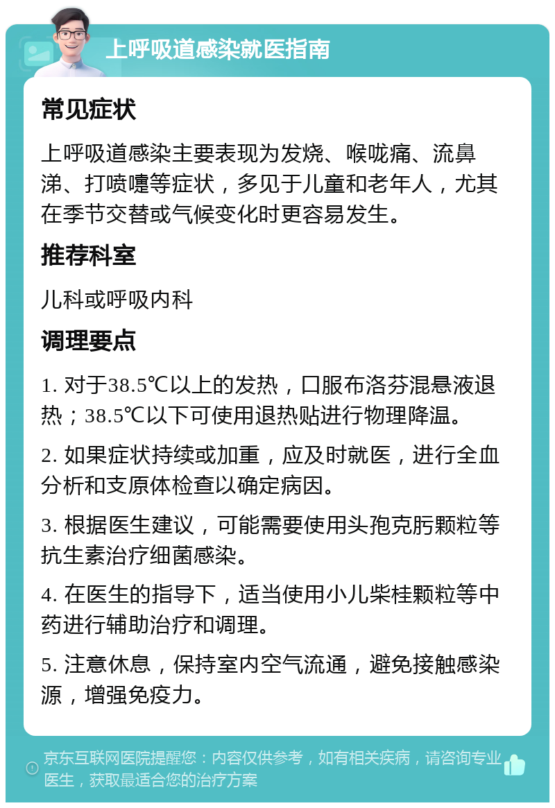 上呼吸道感染就医指南 常见症状 上呼吸道感染主要表现为发烧、喉咙痛、流鼻涕、打喷嚏等症状，多见于儿童和老年人，尤其在季节交替或气候变化时更容易发生。 推荐科室 儿科或呼吸内科 调理要点 1. 对于38.5℃以上的发热，口服布洛芬混悬液退热；38.5℃以下可使用退热贴进行物理降温。 2. 如果症状持续或加重，应及时就医，进行全血分析和支原体检查以确定病因。 3. 根据医生建议，可能需要使用头孢克肟颗粒等抗生素治疗细菌感染。 4. 在医生的指导下，适当使用小儿柴桂颗粒等中药进行辅助治疗和调理。 5. 注意休息，保持室内空气流通，避免接触感染源，增强免疫力。