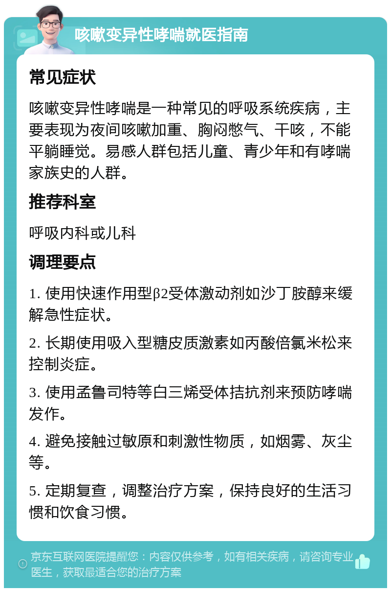 咳嗽变异性哮喘就医指南 常见症状 咳嗽变异性哮喘是一种常见的呼吸系统疾病，主要表现为夜间咳嗽加重、胸闷憋气、干咳，不能平躺睡觉。易感人群包括儿童、青少年和有哮喘家族史的人群。 推荐科室 呼吸内科或儿科 调理要点 1. 使用快速作用型β2受体激动剂如沙丁胺醇来缓解急性症状。 2. 长期使用吸入型糖皮质激素如丙酸倍氯米松来控制炎症。 3. 使用孟鲁司特等白三烯受体拮抗剂来预防哮喘发作。 4. 避免接触过敏原和刺激性物质，如烟雾、灰尘等。 5. 定期复查，调整治疗方案，保持良好的生活习惯和饮食习惯。