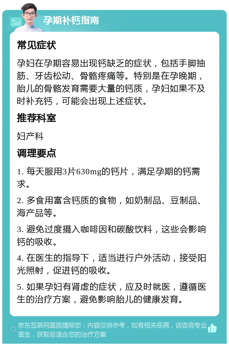 孕期补钙指南 常见症状 孕妇在孕期容易出现钙缺乏的症状，包括手脚抽筋、牙齿松动、骨骼疼痛等。特别是在孕晚期，胎儿的骨骼发育需要大量的钙质，孕妇如果不及时补充钙，可能会出现上述症状。 推荐科室 妇产科 调理要点 1. 每天服用3片630mg的钙片，满足孕期的钙需求。 2. 多食用富含钙质的食物，如奶制品、豆制品、海产品等。 3. 避免过度摄入咖啡因和碳酸饮料，这些会影响钙的吸收。 4. 在医生的指导下，适当进行户外活动，接受阳光照射，促进钙的吸收。 5. 如果孕妇有肾虚的症状，应及时就医，遵循医生的治疗方案，避免影响胎儿的健康发育。