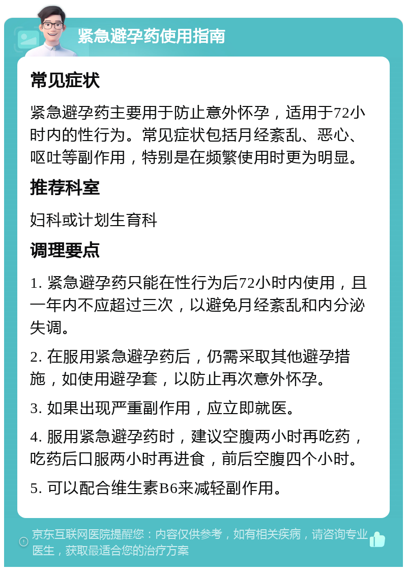 紧急避孕药使用指南 常见症状 紧急避孕药主要用于防止意外怀孕，适用于72小时内的性行为。常见症状包括月经紊乱、恶心、呕吐等副作用，特别是在频繁使用时更为明显。 推荐科室 妇科或计划生育科 调理要点 1. 紧急避孕药只能在性行为后72小时内使用，且一年内不应超过三次，以避免月经紊乱和内分泌失调。 2. 在服用紧急避孕药后，仍需采取其他避孕措施，如使用避孕套，以防止再次意外怀孕。 3. 如果出现严重副作用，应立即就医。 4. 服用紧急避孕药时，建议空腹两小时再吃药，吃药后口服两小时再进食，前后空腹四个小时。 5. 可以配合维生素B6来减轻副作用。