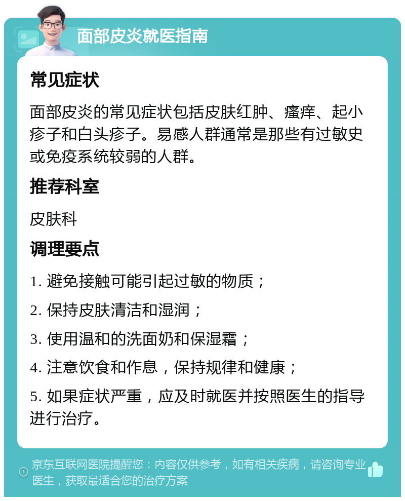 面部皮炎就医指南 常见症状 面部皮炎的常见症状包括皮肤红肿、瘙痒、起小疹子和白头疹子。易感人群通常是那些有过敏史或免疫系统较弱的人群。 推荐科室 皮肤科 调理要点 1. 避免接触可能引起过敏的物质； 2. 保持皮肤清洁和湿润； 3. 使用温和的洗面奶和保湿霜； 4. 注意饮食和作息，保持规律和健康； 5. 如果症状严重，应及时就医并按照医生的指导进行治疗。