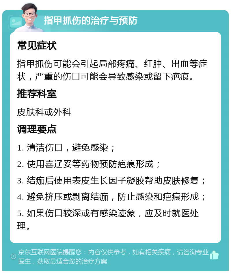 指甲抓伤的治疗与预防 常见症状 指甲抓伤可能会引起局部疼痛、红肿、出血等症状，严重的伤口可能会导致感染或留下疤痕。 推荐科室 皮肤科或外科 调理要点 1. 清洁伤口，避免感染； 2. 使用喜辽妥等药物预防疤痕形成； 3. 结痂后使用表皮生长因子凝胶帮助皮肤修复； 4. 避免挤压或剥离结痂，防止感染和疤痕形成； 5. 如果伤口较深或有感染迹象，应及时就医处理。