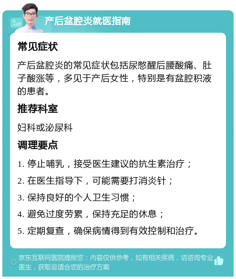 产后盆腔炎就医指南 常见症状 产后盆腔炎的常见症状包括尿憋醒后腰酸痛、肚子酸涨等，多见于产后女性，特别是有盆腔积液的患者。 推荐科室 妇科或泌尿科 调理要点 1. 停止哺乳，接受医生建议的抗生素治疗； 2. 在医生指导下，可能需要打消炎针； 3. 保持良好的个人卫生习惯； 4. 避免过度劳累，保持充足的休息； 5. 定期复查，确保病情得到有效控制和治疗。