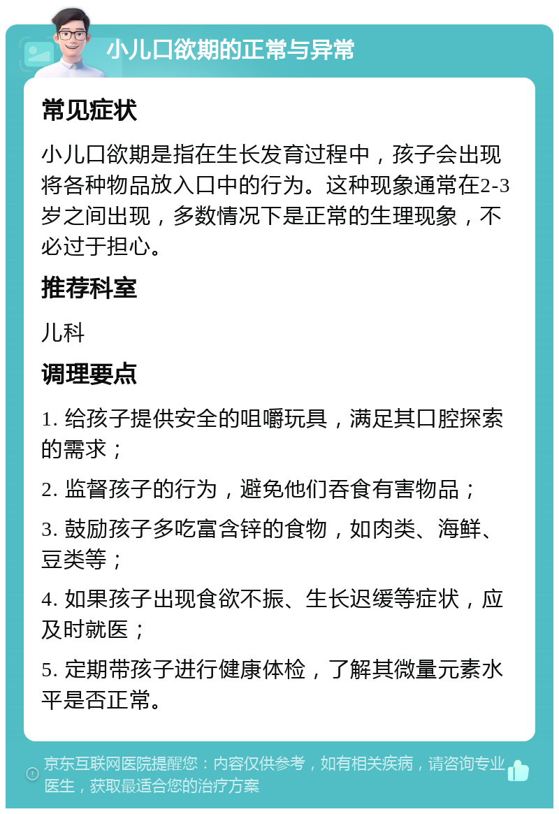 小儿口欲期的正常与异常 常见症状 小儿口欲期是指在生长发育过程中，孩子会出现将各种物品放入口中的行为。这种现象通常在2-3岁之间出现，多数情况下是正常的生理现象，不必过于担心。 推荐科室 儿科 调理要点 1. 给孩子提供安全的咀嚼玩具，满足其口腔探索的需求； 2. 监督孩子的行为，避免他们吞食有害物品； 3. 鼓励孩子多吃富含锌的食物，如肉类、海鲜、豆类等； 4. 如果孩子出现食欲不振、生长迟缓等症状，应及时就医； 5. 定期带孩子进行健康体检，了解其微量元素水平是否正常。