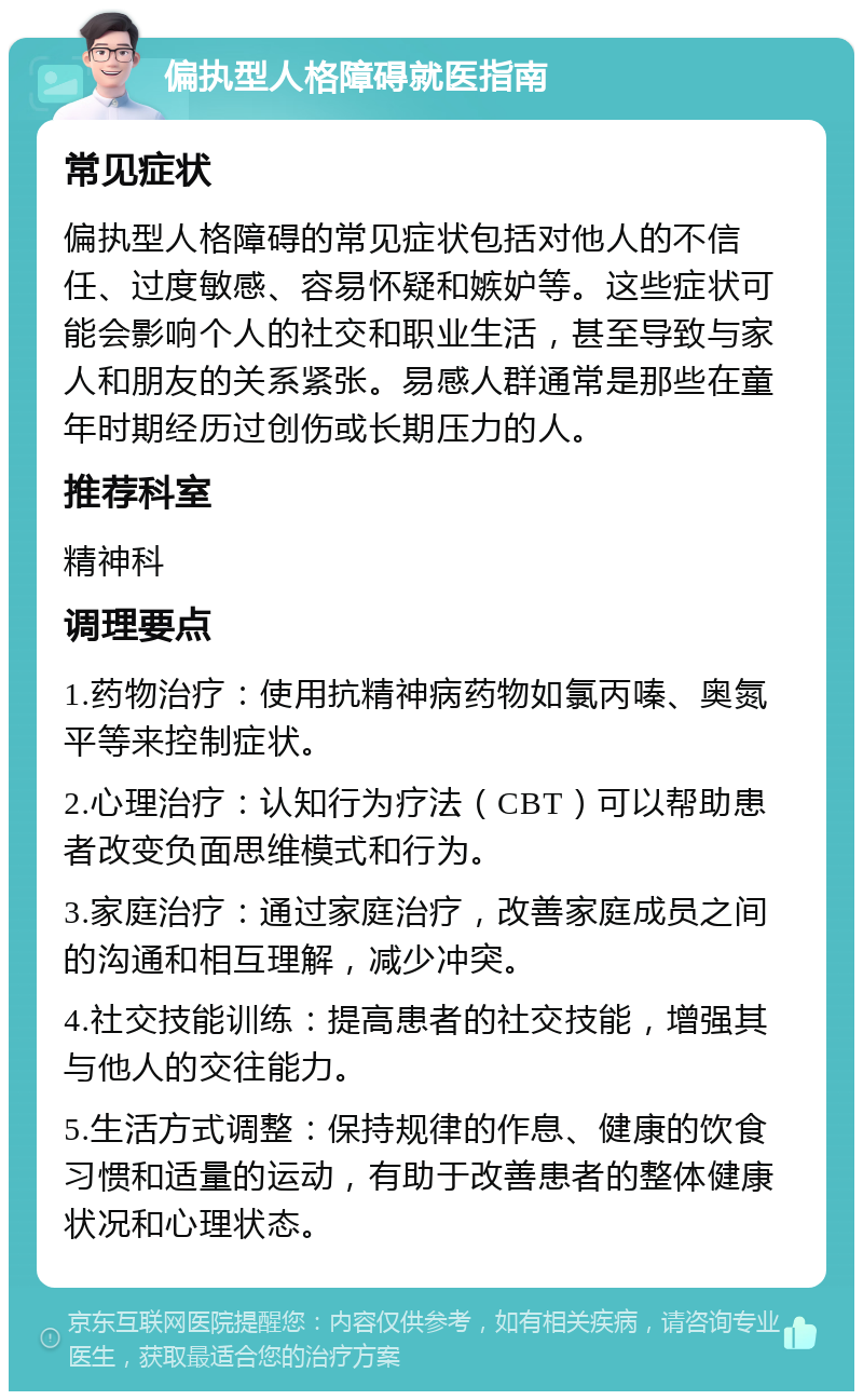 偏执型人格障碍就医指南 常见症状 偏执型人格障碍的常见症状包括对他人的不信任、过度敏感、容易怀疑和嫉妒等。这些症状可能会影响个人的社交和职业生活，甚至导致与家人和朋友的关系紧张。易感人群通常是那些在童年时期经历过创伤或长期压力的人。 推荐科室 精神科 调理要点 1.药物治疗：使用抗精神病药物如氯丙嗪、奥氮平等来控制症状。 2.心理治疗：认知行为疗法（CBT）可以帮助患者改变负面思维模式和行为。 3.家庭治疗：通过家庭治疗，改善家庭成员之间的沟通和相互理解，减少冲突。 4.社交技能训练：提高患者的社交技能，增强其与他人的交往能力。 5.生活方式调整：保持规律的作息、健康的饮食习惯和适量的运动，有助于改善患者的整体健康状况和心理状态。