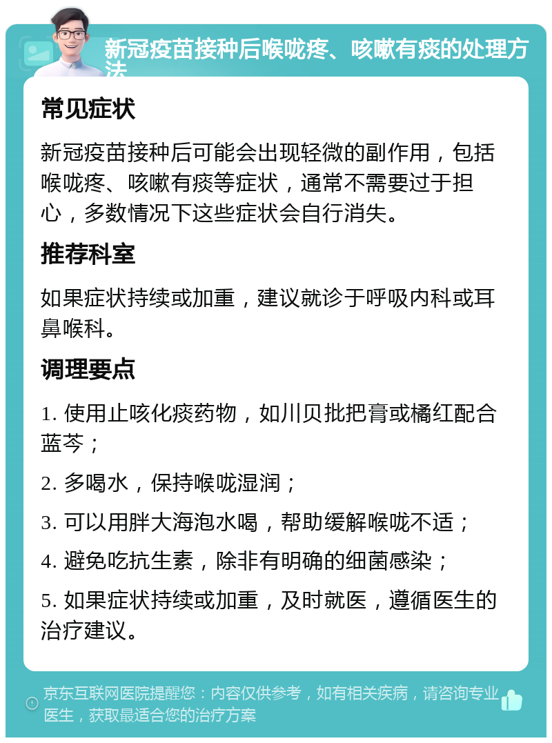 新冠疫苗接种后喉咙疼、咳嗽有痰的处理方法 常见症状 新冠疫苗接种后可能会出现轻微的副作用，包括喉咙疼、咳嗽有痰等症状，通常不需要过于担心，多数情况下这些症状会自行消失。 推荐科室 如果症状持续或加重，建议就诊于呼吸内科或耳鼻喉科。 调理要点 1. 使用止咳化痰药物，如川贝批把膏或橘红配合蓝芩； 2. 多喝水，保持喉咙湿润； 3. 可以用胖大海泡水喝，帮助缓解喉咙不适； 4. 避免吃抗生素，除非有明确的细菌感染； 5. 如果症状持续或加重，及时就医，遵循医生的治疗建议。