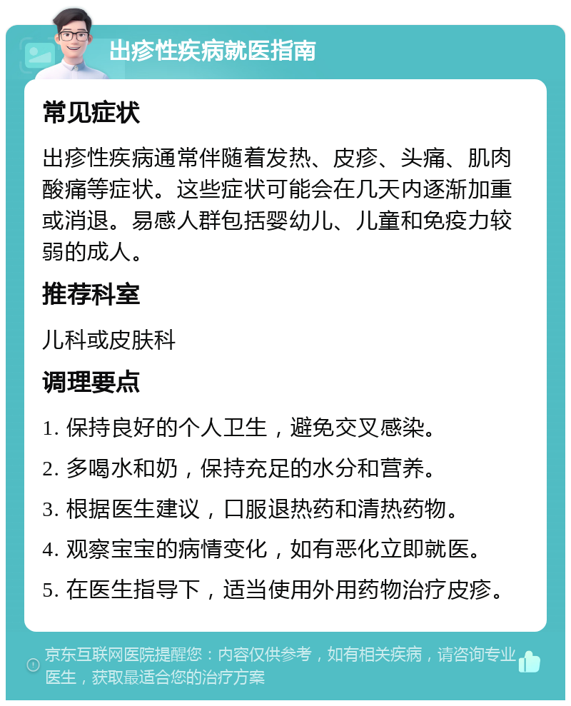 出疹性疾病就医指南 常见症状 出疹性疾病通常伴随着发热、皮疹、头痛、肌肉酸痛等症状。这些症状可能会在几天内逐渐加重或消退。易感人群包括婴幼儿、儿童和免疫力较弱的成人。 推荐科室 儿科或皮肤科 调理要点 1. 保持良好的个人卫生，避免交叉感染。 2. 多喝水和奶，保持充足的水分和营养。 3. 根据医生建议，口服退热药和清热药物。 4. 观察宝宝的病情变化，如有恶化立即就医。 5. 在医生指导下，适当使用外用药物治疗皮疹。