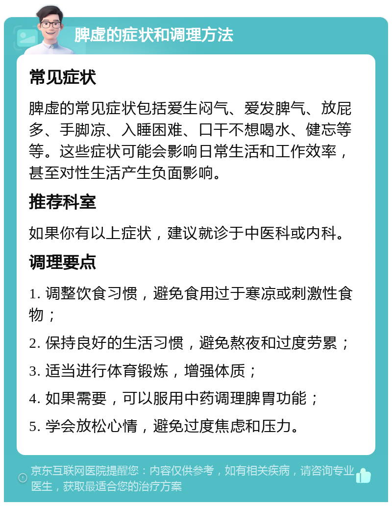 脾虚的症状和调理方法 常见症状 脾虚的常见症状包括爱生闷气、爱发脾气、放屁多、手脚凉、入睡困难、口干不想喝水、健忘等等。这些症状可能会影响日常生活和工作效率，甚至对性生活产生负面影响。 推荐科室 如果你有以上症状，建议就诊于中医科或内科。 调理要点 1. 调整饮食习惯，避免食用过于寒凉或刺激性食物； 2. 保持良好的生活习惯，避免熬夜和过度劳累； 3. 适当进行体育锻炼，增强体质； 4. 如果需要，可以服用中药调理脾胃功能； 5. 学会放松心情，避免过度焦虑和压力。