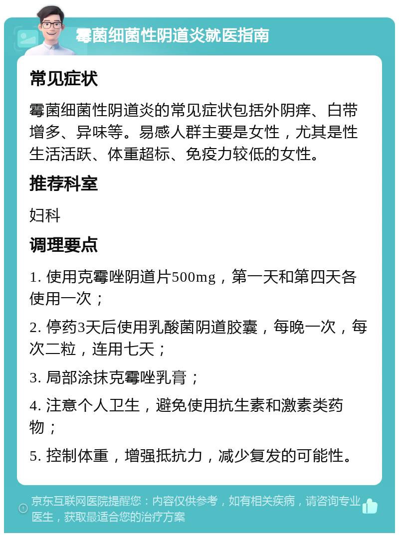 霉菌细菌性阴道炎就医指南 常见症状 霉菌细菌性阴道炎的常见症状包括外阴痒、白带增多、异味等。易感人群主要是女性，尤其是性生活活跃、体重超标、免疫力较低的女性。 推荐科室 妇科 调理要点 1. 使用克霉唑阴道片500mg，第一天和第四天各使用一次； 2. 停药3天后使用乳酸菌阴道胶囊，每晚一次，每次二粒，连用七天； 3. 局部涂抹克霉唑乳膏； 4. 注意个人卫生，避免使用抗生素和激素类药物； 5. 控制体重，增强抵抗力，减少复发的可能性。