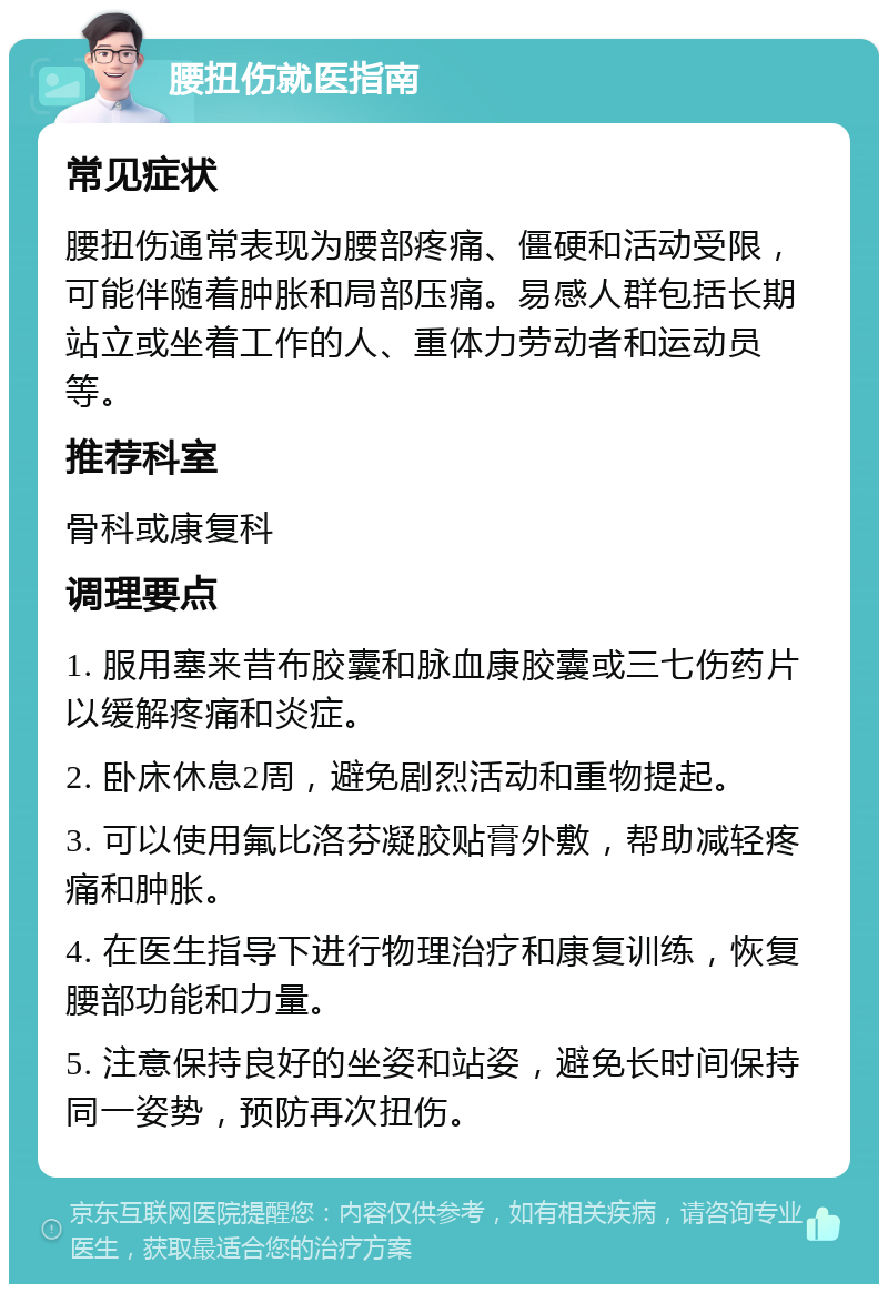 腰扭伤就医指南 常见症状 腰扭伤通常表现为腰部疼痛、僵硬和活动受限，可能伴随着肿胀和局部压痛。易感人群包括长期站立或坐着工作的人、重体力劳动者和运动员等。 推荐科室 骨科或康复科 调理要点 1. 服用塞来昔布胶囊和脉血康胶囊或三七伤药片以缓解疼痛和炎症。 2. 卧床休息2周，避免剧烈活动和重物提起。 3. 可以使用氟比洛芬凝胶贴膏外敷，帮助减轻疼痛和肿胀。 4. 在医生指导下进行物理治疗和康复训练，恢复腰部功能和力量。 5. 注意保持良好的坐姿和站姿，避免长时间保持同一姿势，预防再次扭伤。