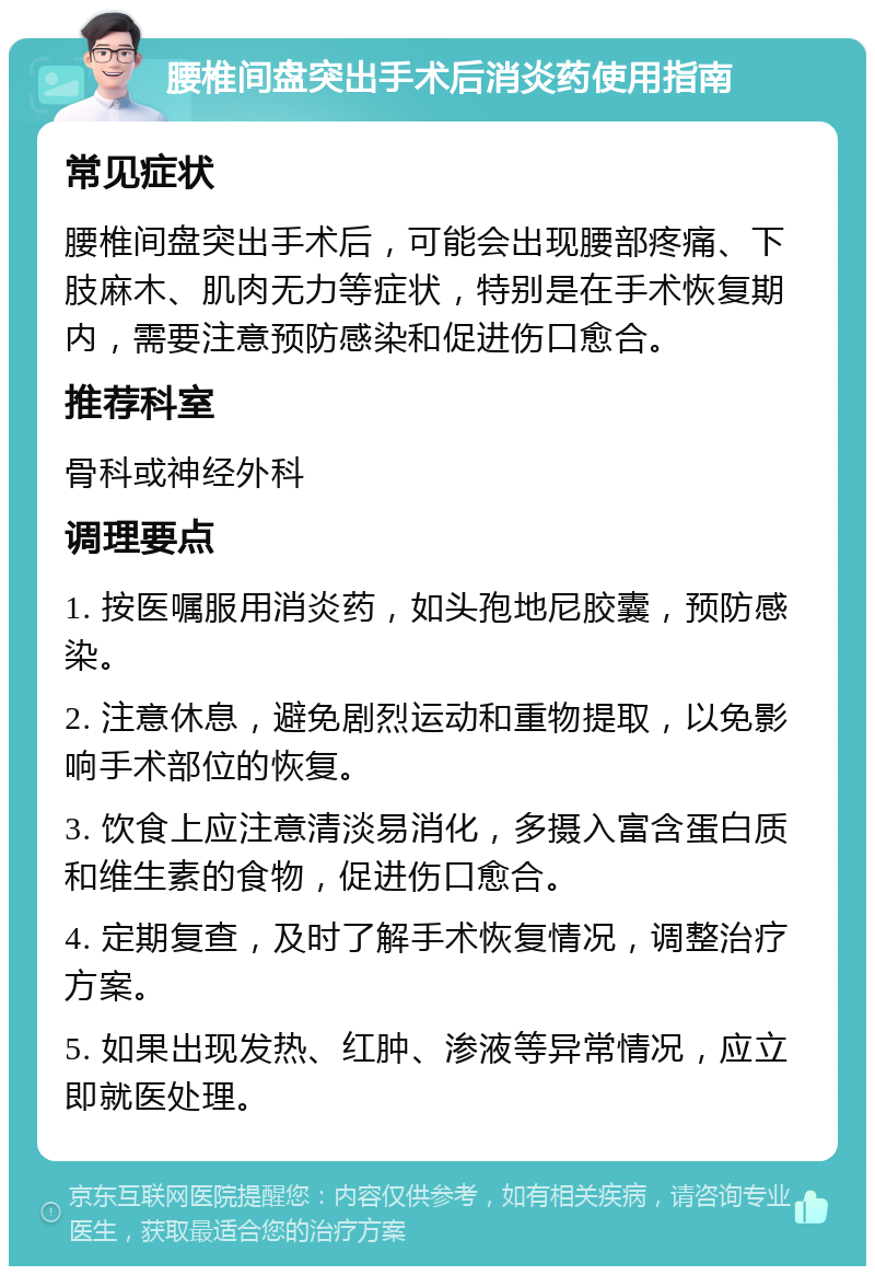 腰椎间盘突出手术后消炎药使用指南 常见症状 腰椎间盘突出手术后，可能会出现腰部疼痛、下肢麻木、肌肉无力等症状，特别是在手术恢复期内，需要注意预防感染和促进伤口愈合。 推荐科室 骨科或神经外科 调理要点 1. 按医嘱服用消炎药，如头孢地尼胶囊，预防感染。 2. 注意休息，避免剧烈运动和重物提取，以免影响手术部位的恢复。 3. 饮食上应注意清淡易消化，多摄入富含蛋白质和维生素的食物，促进伤口愈合。 4. 定期复查，及时了解手术恢复情况，调整治疗方案。 5. 如果出现发热、红肿、渗液等异常情况，应立即就医处理。