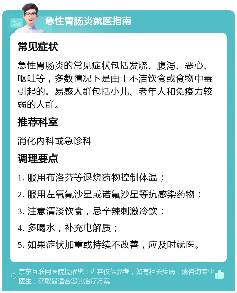 急性胃肠炎就医指南 常见症状 急性胃肠炎的常见症状包括发烧、腹泻、恶心、呕吐等，多数情况下是由于不洁饮食或食物中毒引起的。易感人群包括小儿、老年人和免疫力较弱的人群。 推荐科室 消化内科或急诊科 调理要点 1. 服用布洛芬等退烧药物控制体温； 2. 服用左氧氟沙星或诺氟沙星等抗感染药物； 3. 注意清淡饮食，忌辛辣刺激冷饮； 4. 多喝水，补充电解质； 5. 如果症状加重或持续不改善，应及时就医。