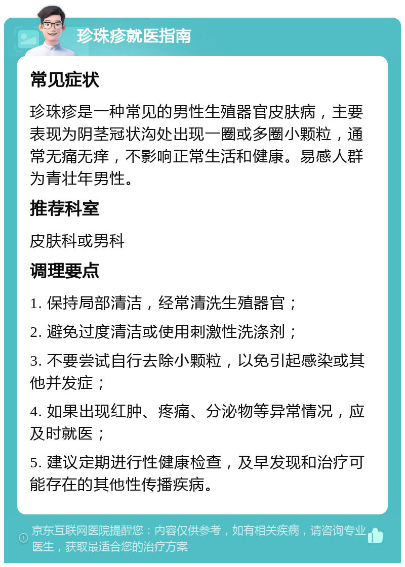 珍珠疹就医指南 常见症状 珍珠疹是一种常见的男性生殖器官皮肤病，主要表现为阴茎冠状沟处出现一圈或多圈小颗粒，通常无痛无痒，不影响正常生活和健康。易感人群为青壮年男性。 推荐科室 皮肤科或男科 调理要点 1. 保持局部清洁，经常清洗生殖器官； 2. 避免过度清洁或使用刺激性洗涤剂； 3. 不要尝试自行去除小颗粒，以免引起感染或其他并发症； 4. 如果出现红肿、疼痛、分泌物等异常情况，应及时就医； 5. 建议定期进行性健康检查，及早发现和治疗可能存在的其他性传播疾病。