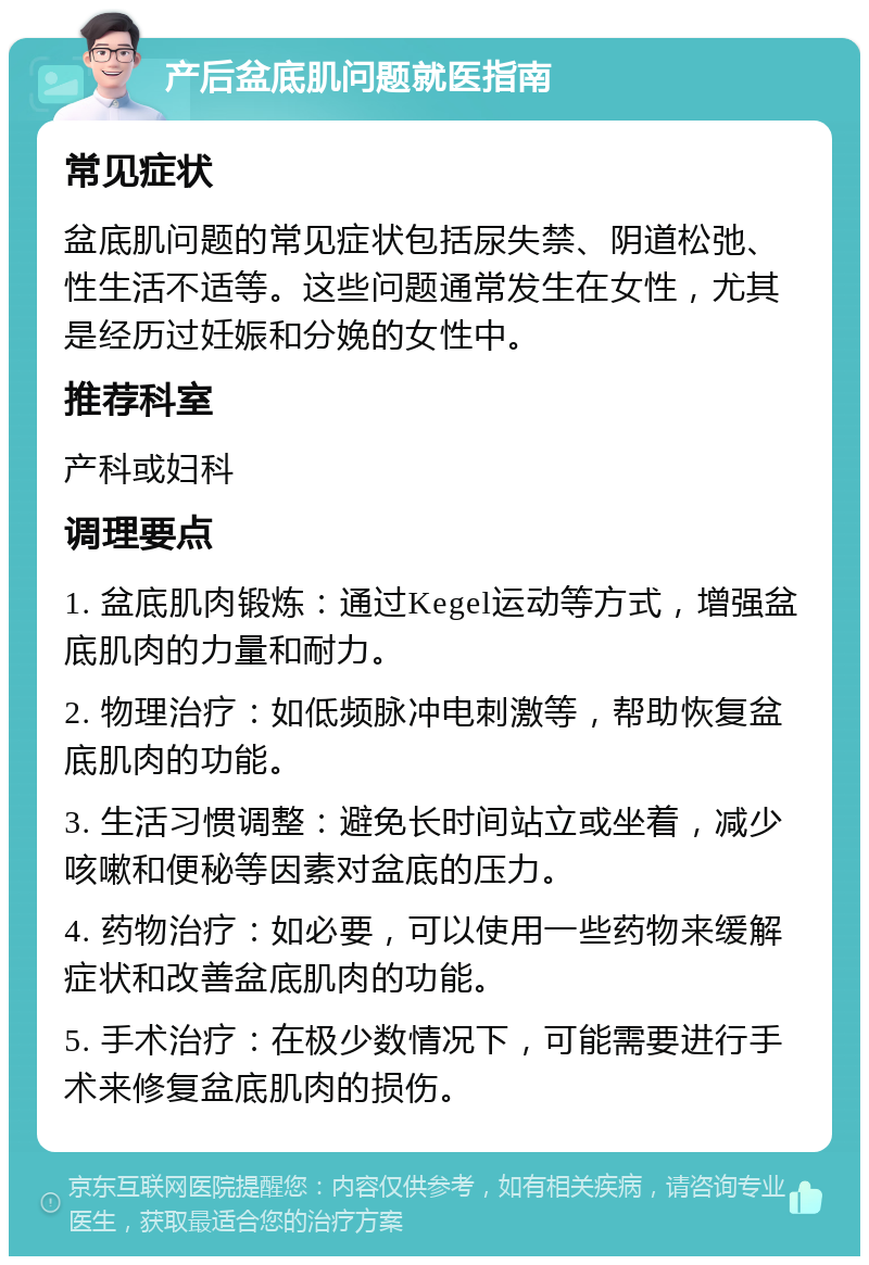 产后盆底肌问题就医指南 常见症状 盆底肌问题的常见症状包括尿失禁、阴道松弛、性生活不适等。这些问题通常发生在女性，尤其是经历过妊娠和分娩的女性中。 推荐科室 产科或妇科 调理要点 1. 盆底肌肉锻炼：通过Kegel运动等方式，增强盆底肌肉的力量和耐力。 2. 物理治疗：如低频脉冲电刺激等，帮助恢复盆底肌肉的功能。 3. 生活习惯调整：避免长时间站立或坐着，减少咳嗽和便秘等因素对盆底的压力。 4. 药物治疗：如必要，可以使用一些药物来缓解症状和改善盆底肌肉的功能。 5. 手术治疗：在极少数情况下，可能需要进行手术来修复盆底肌肉的损伤。