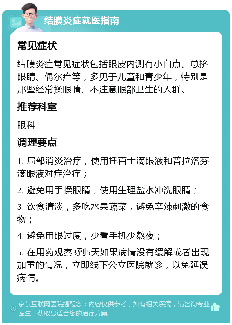 结膜炎症就医指南 常见症状 结膜炎症常见症状包括眼皮内测有小白点、总挤眼睛、偶尔痒等，多见于儿童和青少年，特别是那些经常揉眼睛、不注意眼部卫生的人群。 推荐科室 眼科 调理要点 1. 局部消炎治疗，使用托百士滴眼液和普拉洛芬滴眼液对症治疗； 2. 避免用手揉眼睛，使用生理盐水冲洗眼睛； 3. 饮食清淡，多吃水果蔬菜，避免辛辣刺激的食物； 4. 避免用眼过度，少看手机少熬夜； 5. 在用药观察3到5天如果病情没有缓解或者出现加重的情况，立即线下公立医院就诊，以免延误病情。