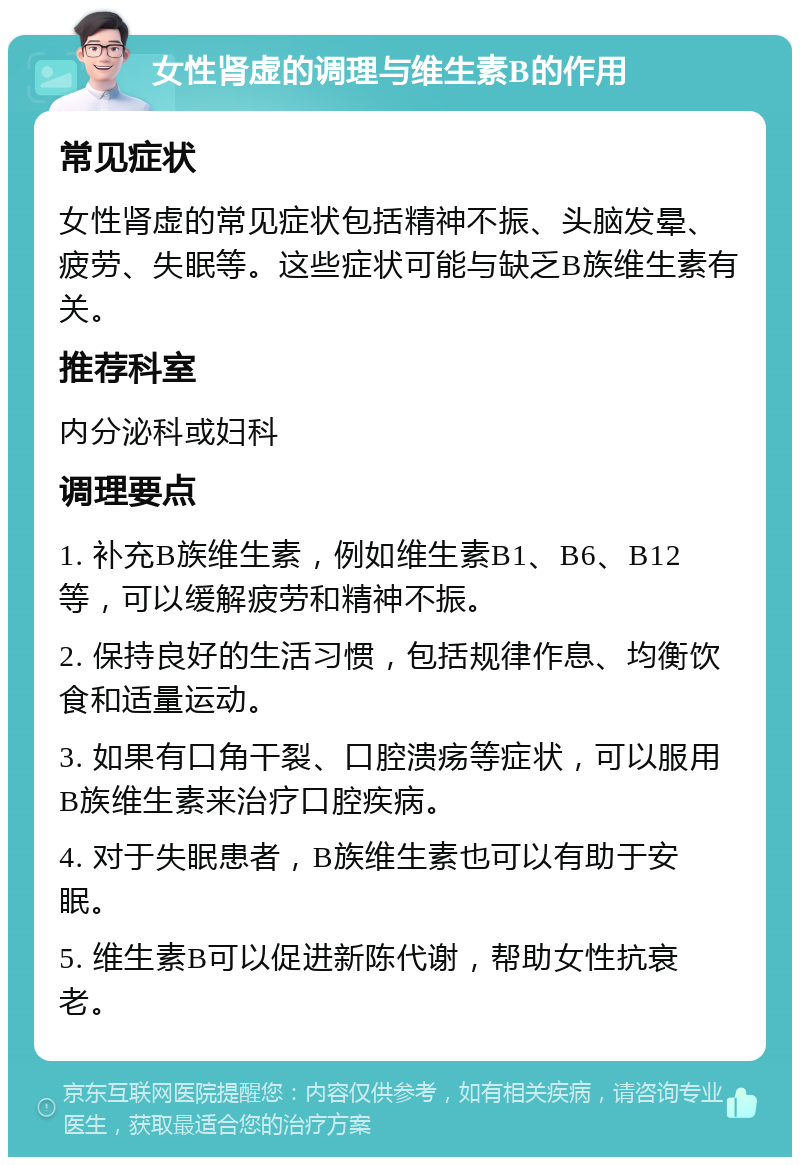 女性肾虚的调理与维生素B的作用 常见症状 女性肾虚的常见症状包括精神不振、头脑发晕、疲劳、失眠等。这些症状可能与缺乏B族维生素有关。 推荐科室 内分泌科或妇科 调理要点 1. 补充B族维生素，例如维生素B1、B6、B12等，可以缓解疲劳和精神不振。 2. 保持良好的生活习惯，包括规律作息、均衡饮食和适量运动。 3. 如果有口角干裂、口腔溃疡等症状，可以服用B族维生素来治疗口腔疾病。 4. 对于失眠患者，B族维生素也可以有助于安眠。 5. 维生素B可以促进新陈代谢，帮助女性抗衰老。