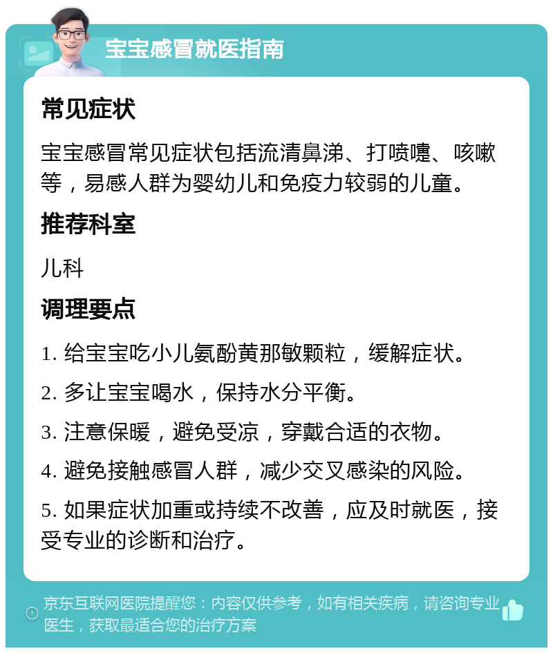 宝宝感冒就医指南 常见症状 宝宝感冒常见症状包括流清鼻涕、打喷嚏、咳嗽等，易感人群为婴幼儿和免疫力较弱的儿童。 推荐科室 儿科 调理要点 1. 给宝宝吃小儿氨酚黄那敏颗粒，缓解症状。 2. 多让宝宝喝水，保持水分平衡。 3. 注意保暖，避免受凉，穿戴合适的衣物。 4. 避免接触感冒人群，减少交叉感染的风险。 5. 如果症状加重或持续不改善，应及时就医，接受专业的诊断和治疗。