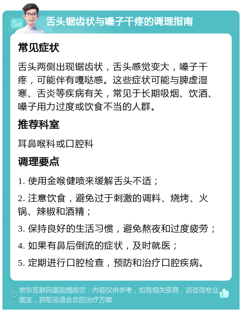 舌头锯齿状与嗓子干疼的调理指南 常见症状 舌头两侧出现锯齿状，舌头感觉变大，嗓子干疼，可能伴有嘎哒感。这些症状可能与脾虚湿寒、舌炎等疾病有关，常见于长期吸烟、饮酒、嗓子用力过度或饮食不当的人群。 推荐科室 耳鼻喉科或口腔科 调理要点 1. 使用金喉健喷来缓解舌头不适； 2. 注意饮食，避免过于刺激的调料、烧烤、火锅、辣椒和酒精； 3. 保持良好的生活习惯，避免熬夜和过度疲劳； 4. 如果有鼻后倒流的症状，及时就医； 5. 定期进行口腔检查，预防和治疗口腔疾病。