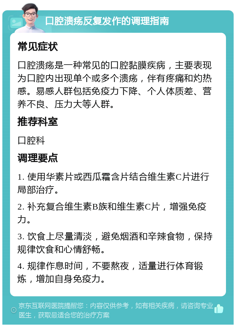 口腔溃疡反复发作的调理指南 常见症状 口腔溃疡是一种常见的口腔黏膜疾病，主要表现为口腔内出现单个或多个溃疡，伴有疼痛和灼热感。易感人群包括免疫力下降、个人体质差、营养不良、压力大等人群。 推荐科室 口腔科 调理要点 1. 使用华素片或西瓜霜含片结合维生素C片进行局部治疗。 2. 补充复合维生素B族和维生素C片，增强免疫力。 3. 饮食上尽量清淡，避免烟酒和辛辣食物，保持规律饮食和心情舒畅。 4. 规律作息时间，不要熬夜，适量进行体育锻炼，增加自身免疫力。