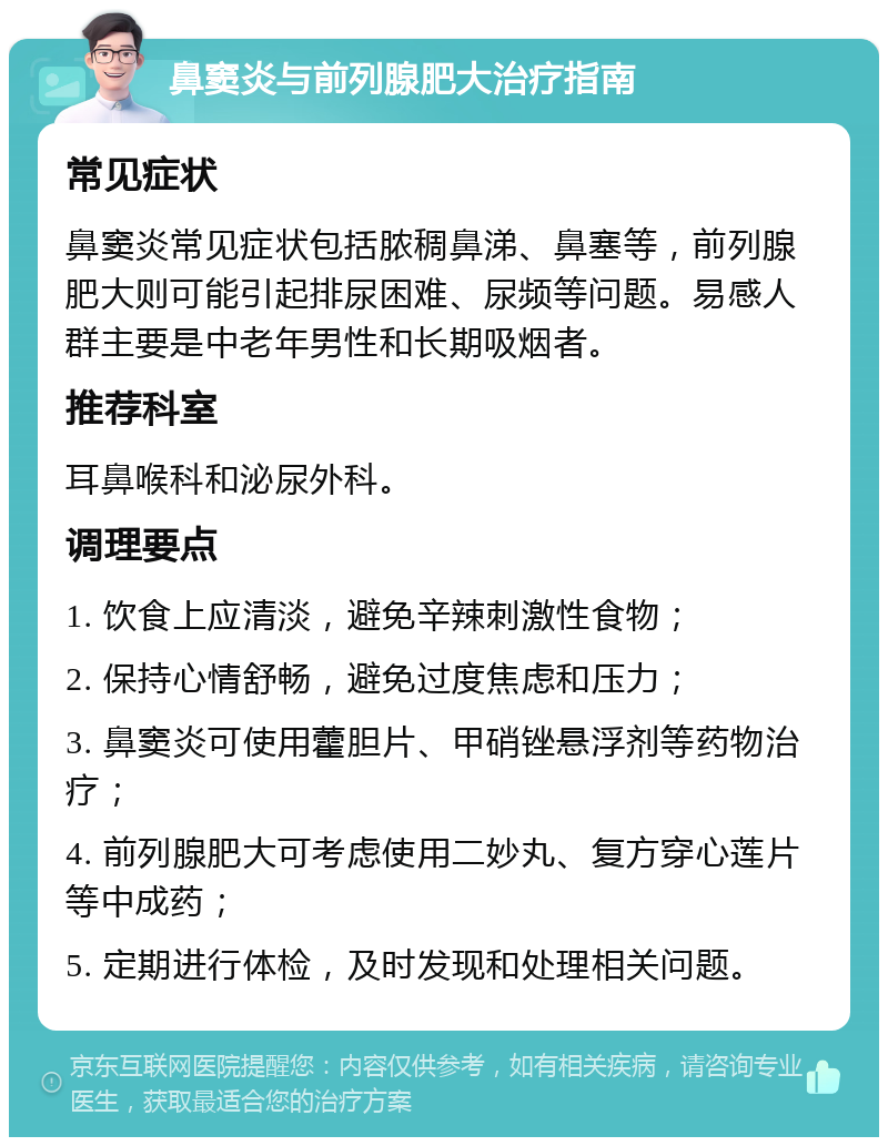 鼻窦炎与前列腺肥大治疗指南 常见症状 鼻窦炎常见症状包括脓稠鼻涕、鼻塞等，前列腺肥大则可能引起排尿困难、尿频等问题。易感人群主要是中老年男性和长期吸烟者。 推荐科室 耳鼻喉科和泌尿外科。 调理要点 1. 饮食上应清淡，避免辛辣刺激性食物； 2. 保持心情舒畅，避免过度焦虑和压力； 3. 鼻窦炎可使用藿胆片、甲硝锉悬浮剂等药物治疗； 4. 前列腺肥大可考虑使用二妙丸、复方穿心莲片等中成药； 5. 定期进行体检，及时发现和处理相关问题。