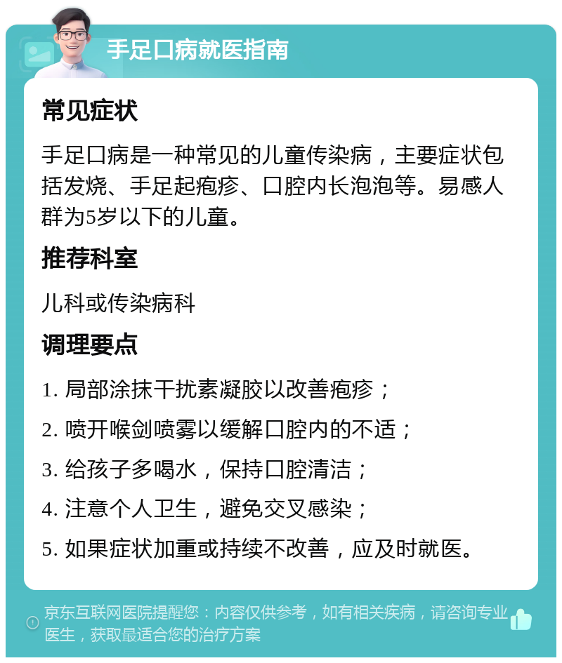 手足口病就医指南 常见症状 手足口病是一种常见的儿童传染病，主要症状包括发烧、手足起疱疹、口腔内长泡泡等。易感人群为5岁以下的儿童。 推荐科室 儿科或传染病科 调理要点 1. 局部涂抹干扰素凝胶以改善疱疹； 2. 喷开喉剑喷雾以缓解口腔内的不适； 3. 给孩子多喝水，保持口腔清洁； 4. 注意个人卫生，避免交叉感染； 5. 如果症状加重或持续不改善，应及时就医。