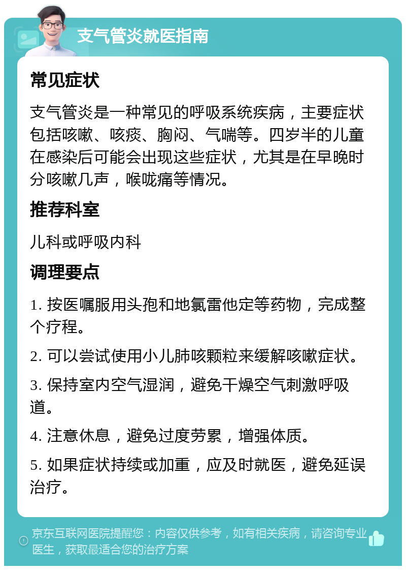 支气管炎就医指南 常见症状 支气管炎是一种常见的呼吸系统疾病，主要症状包括咳嗽、咳痰、胸闷、气喘等。四岁半的儿童在感染后可能会出现这些症状，尤其是在早晚时分咳嗽几声，喉咙痛等情况。 推荐科室 儿科或呼吸内科 调理要点 1. 按医嘱服用头孢和地氯雷他定等药物，完成整个疗程。 2. 可以尝试使用小儿肺咳颗粒来缓解咳嗽症状。 3. 保持室内空气湿润，避免干燥空气刺激呼吸道。 4. 注意休息，避免过度劳累，增强体质。 5. 如果症状持续或加重，应及时就医，避免延误治疗。