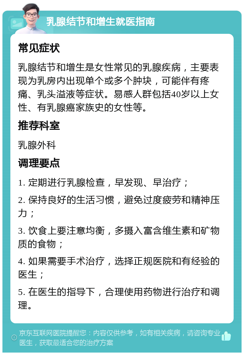 乳腺结节和增生就医指南 常见症状 乳腺结节和增生是女性常见的乳腺疾病，主要表现为乳房内出现单个或多个肿块，可能伴有疼痛、乳头溢液等症状。易感人群包括40岁以上女性、有乳腺癌家族史的女性等。 推荐科室 乳腺外科 调理要点 1. 定期进行乳腺检查，早发现、早治疗； 2. 保持良好的生活习惯，避免过度疲劳和精神压力； 3. 饮食上要注意均衡，多摄入富含维生素和矿物质的食物； 4. 如果需要手术治疗，选择正规医院和有经验的医生； 5. 在医生的指导下，合理使用药物进行治疗和调理。