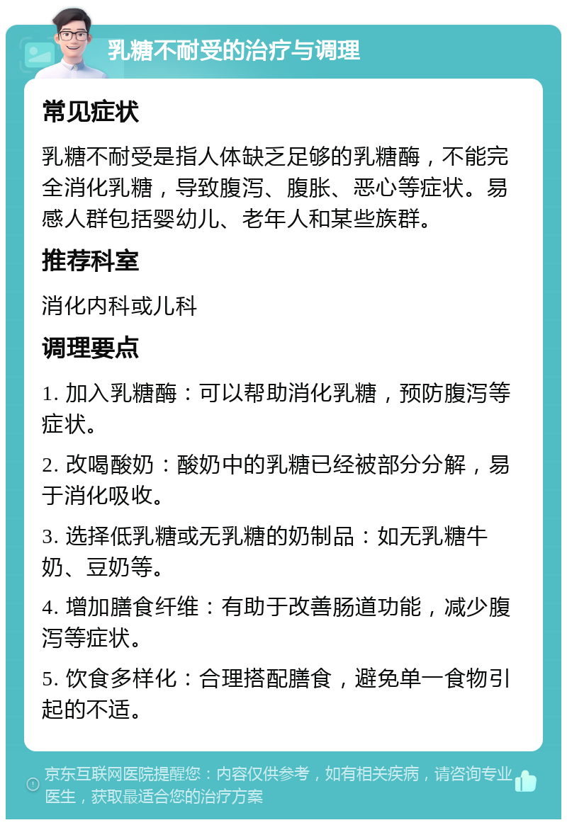 乳糖不耐受的治疗与调理 常见症状 乳糖不耐受是指人体缺乏足够的乳糖酶，不能完全消化乳糖，导致腹泻、腹胀、恶心等症状。易感人群包括婴幼儿、老年人和某些族群。 推荐科室 消化内科或儿科 调理要点 1. 加入乳糖酶：可以帮助消化乳糖，预防腹泻等症状。 2. 改喝酸奶：酸奶中的乳糖已经被部分分解，易于消化吸收。 3. 选择低乳糖或无乳糖的奶制品：如无乳糖牛奶、豆奶等。 4. 增加膳食纤维：有助于改善肠道功能，减少腹泻等症状。 5. 饮食多样化：合理搭配膳食，避免单一食物引起的不适。