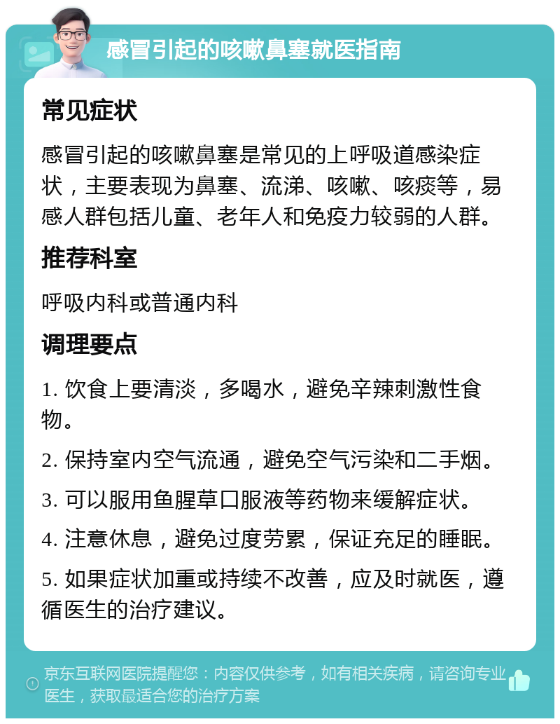 感冒引起的咳嗽鼻塞就医指南 常见症状 感冒引起的咳嗽鼻塞是常见的上呼吸道感染症状，主要表现为鼻塞、流涕、咳嗽、咳痰等，易感人群包括儿童、老年人和免疫力较弱的人群。 推荐科室 呼吸内科或普通内科 调理要点 1. 饮食上要清淡，多喝水，避免辛辣刺激性食物。 2. 保持室内空气流通，避免空气污染和二手烟。 3. 可以服用鱼腥草口服液等药物来缓解症状。 4. 注意休息，避免过度劳累，保证充足的睡眠。 5. 如果症状加重或持续不改善，应及时就医，遵循医生的治疗建议。