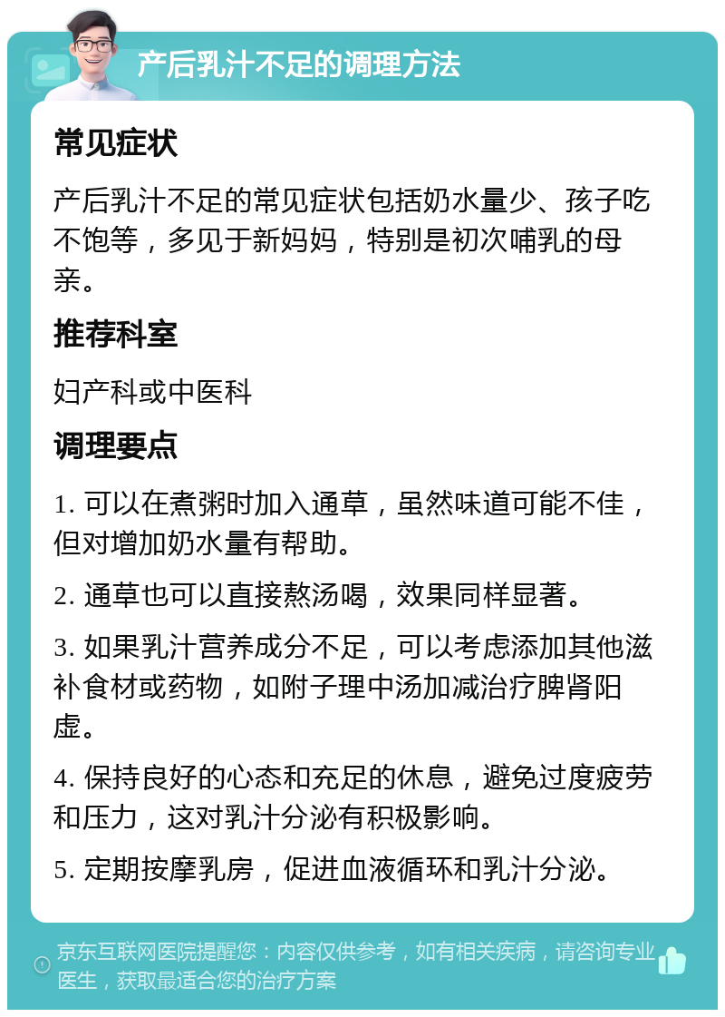 产后乳汁不足的调理方法 常见症状 产后乳汁不足的常见症状包括奶水量少、孩子吃不饱等，多见于新妈妈，特别是初次哺乳的母亲。 推荐科室 妇产科或中医科 调理要点 1. 可以在煮粥时加入通草，虽然味道可能不佳，但对增加奶水量有帮助。 2. 通草也可以直接熬汤喝，效果同样显著。 3. 如果乳汁营养成分不足，可以考虑添加其他滋补食材或药物，如附子理中汤加减治疗脾肾阳虚。 4. 保持良好的心态和充足的休息，避免过度疲劳和压力，这对乳汁分泌有积极影响。 5. 定期按摩乳房，促进血液循环和乳汁分泌。