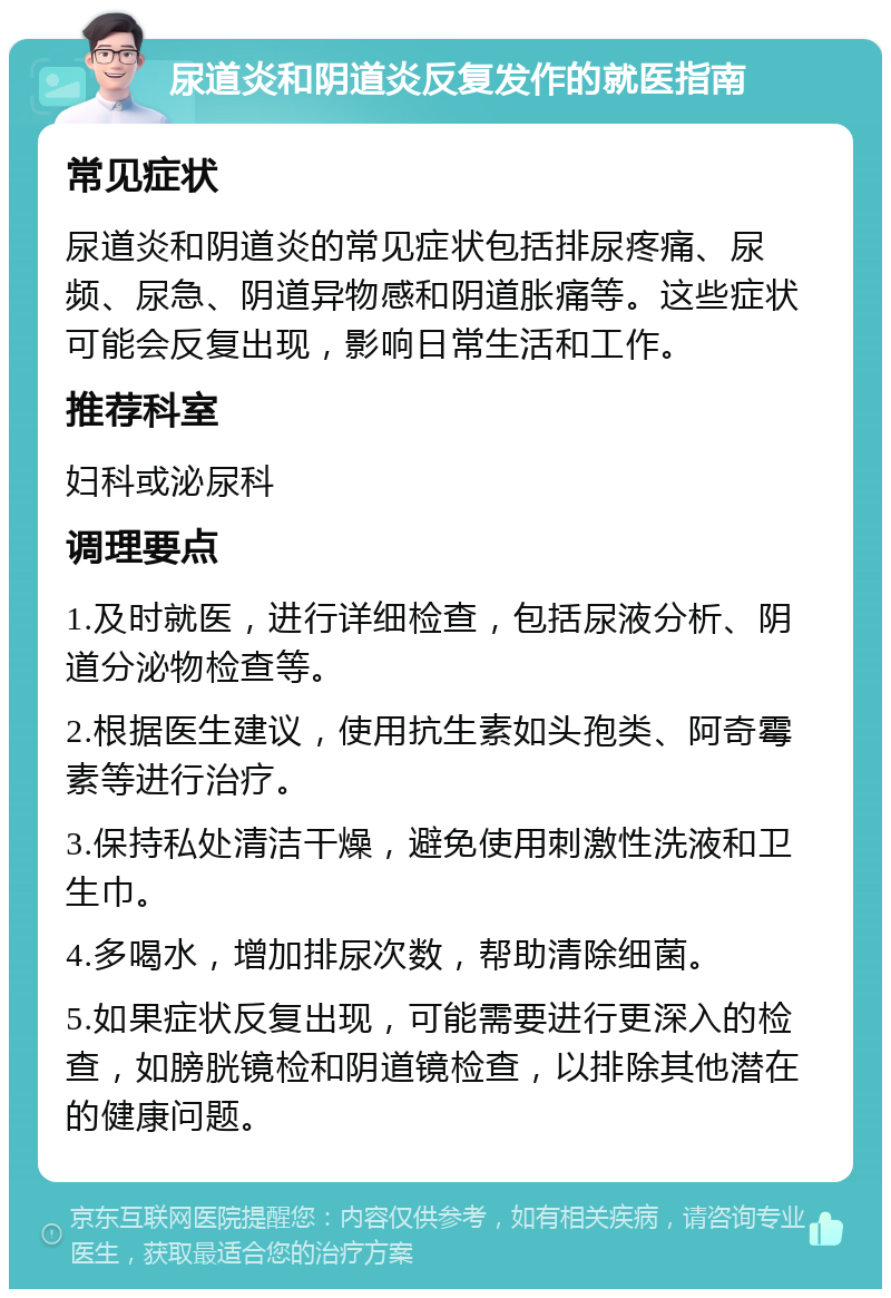 尿道炎和阴道炎反复发作的就医指南 常见症状 尿道炎和阴道炎的常见症状包括排尿疼痛、尿频、尿急、阴道异物感和阴道胀痛等。这些症状可能会反复出现，影响日常生活和工作。 推荐科室 妇科或泌尿科 调理要点 1.及时就医，进行详细检查，包括尿液分析、阴道分泌物检查等。 2.根据医生建议，使用抗生素如头孢类、阿奇霉素等进行治疗。 3.保持私处清洁干燥，避免使用刺激性洗液和卫生巾。 4.多喝水，增加排尿次数，帮助清除细菌。 5.如果症状反复出现，可能需要进行更深入的检查，如膀胱镜检和阴道镜检查，以排除其他潜在的健康问题。