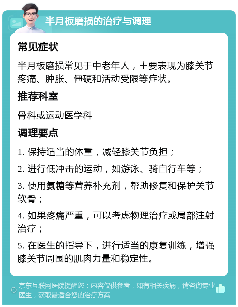 半月板磨损的治疗与调理 常见症状 半月板磨损常见于中老年人，主要表现为膝关节疼痛、肿胀、僵硬和活动受限等症状。 推荐科室 骨科或运动医学科 调理要点 1. 保持适当的体重，减轻膝关节负担； 2. 进行低冲击的运动，如游泳、骑自行车等； 3. 使用氨糖等营养补充剂，帮助修复和保护关节软骨； 4. 如果疼痛严重，可以考虑物理治疗或局部注射治疗； 5. 在医生的指导下，进行适当的康复训练，增强膝关节周围的肌肉力量和稳定性。