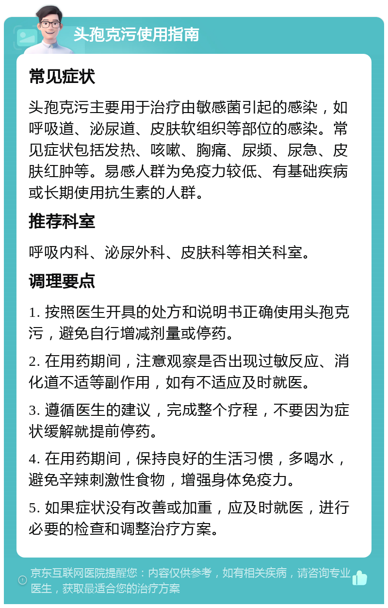 头孢克污使用指南 常见症状 头孢克污主要用于治疗由敏感菌引起的感染，如呼吸道、泌尿道、皮肤软组织等部位的感染。常见症状包括发热、咳嗽、胸痛、尿频、尿急、皮肤红肿等。易感人群为免疫力较低、有基础疾病或长期使用抗生素的人群。 推荐科室 呼吸内科、泌尿外科、皮肤科等相关科室。 调理要点 1. 按照医生开具的处方和说明书正确使用头孢克污，避免自行增减剂量或停药。 2. 在用药期间，注意观察是否出现过敏反应、消化道不适等副作用，如有不适应及时就医。 3. 遵循医生的建议，完成整个疗程，不要因为症状缓解就提前停药。 4. 在用药期间，保持良好的生活习惯，多喝水，避免辛辣刺激性食物，增强身体免疫力。 5. 如果症状没有改善或加重，应及时就医，进行必要的检查和调整治疗方案。