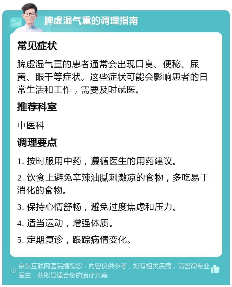 脾虚湿气重的调理指南 常见症状 脾虚湿气重的患者通常会出现口臭、便秘、尿黄、眼干等症状。这些症状可能会影响患者的日常生活和工作，需要及时就医。 推荐科室 中医科 调理要点 1. 按时服用中药，遵循医生的用药建议。 2. 饮食上避免辛辣油腻刺激凉的食物，多吃易于消化的食物。 3. 保持心情舒畅，避免过度焦虑和压力。 4. 适当运动，增强体质。 5. 定期复诊，跟踪病情变化。