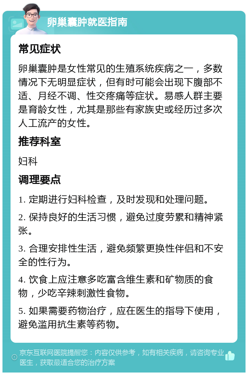 卵巢囊肿就医指南 常见症状 卵巢囊肿是女性常见的生殖系统疾病之一，多数情况下无明显症状，但有时可能会出现下腹部不适、月经不调、性交疼痛等症状。易感人群主要是育龄女性，尤其是那些有家族史或经历过多次人工流产的女性。 推荐科室 妇科 调理要点 1. 定期进行妇科检查，及时发现和处理问题。 2. 保持良好的生活习惯，避免过度劳累和精神紧张。 3. 合理安排性生活，避免频繁更换性伴侣和不安全的性行为。 4. 饮食上应注意多吃富含维生素和矿物质的食物，少吃辛辣刺激性食物。 5. 如果需要药物治疗，应在医生的指导下使用，避免滥用抗生素等药物。