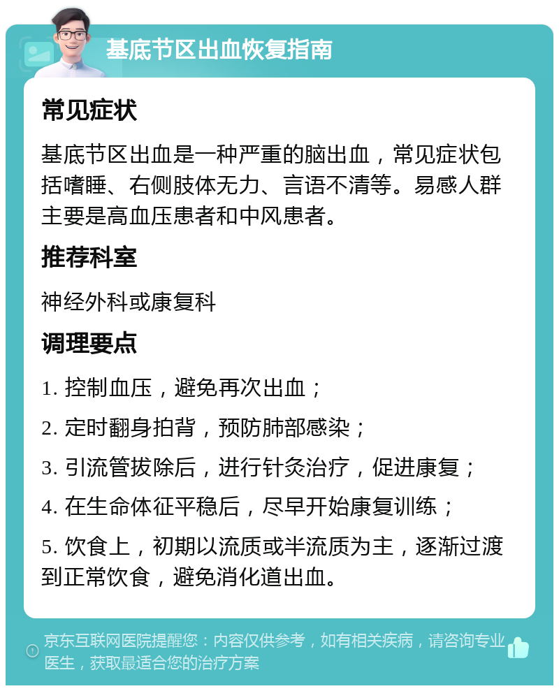 基底节区出血恢复指南 常见症状 基底节区出血是一种严重的脑出血，常见症状包括嗜睡、右侧肢体无力、言语不清等。易感人群主要是高血压患者和中风患者。 推荐科室 神经外科或康复科 调理要点 1. 控制血压，避免再次出血； 2. 定时翻身拍背，预防肺部感染； 3. 引流管拔除后，进行针灸治疗，促进康复； 4. 在生命体征平稳后，尽早开始康复训练； 5. 饮食上，初期以流质或半流质为主，逐渐过渡到正常饮食，避免消化道出血。