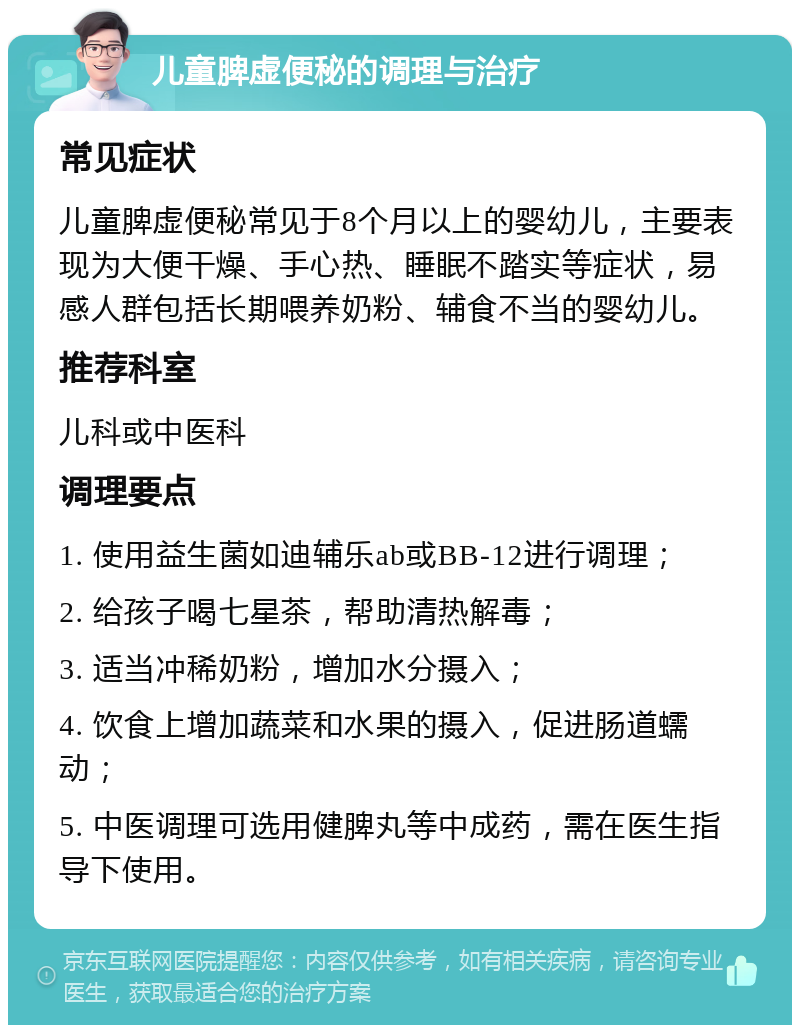 儿童脾虚便秘的调理与治疗 常见症状 儿童脾虚便秘常见于8个月以上的婴幼儿，主要表现为大便干燥、手心热、睡眠不踏实等症状，易感人群包括长期喂养奶粉、辅食不当的婴幼儿。 推荐科室 儿科或中医科 调理要点 1. 使用益生菌如迪辅乐ab或BB-12进行调理； 2. 给孩子喝七星茶，帮助清热解毒； 3. 适当冲稀奶粉，增加水分摄入； 4. 饮食上增加蔬菜和水果的摄入，促进肠道蠕动； 5. 中医调理可选用健脾丸等中成药，需在医生指导下使用。