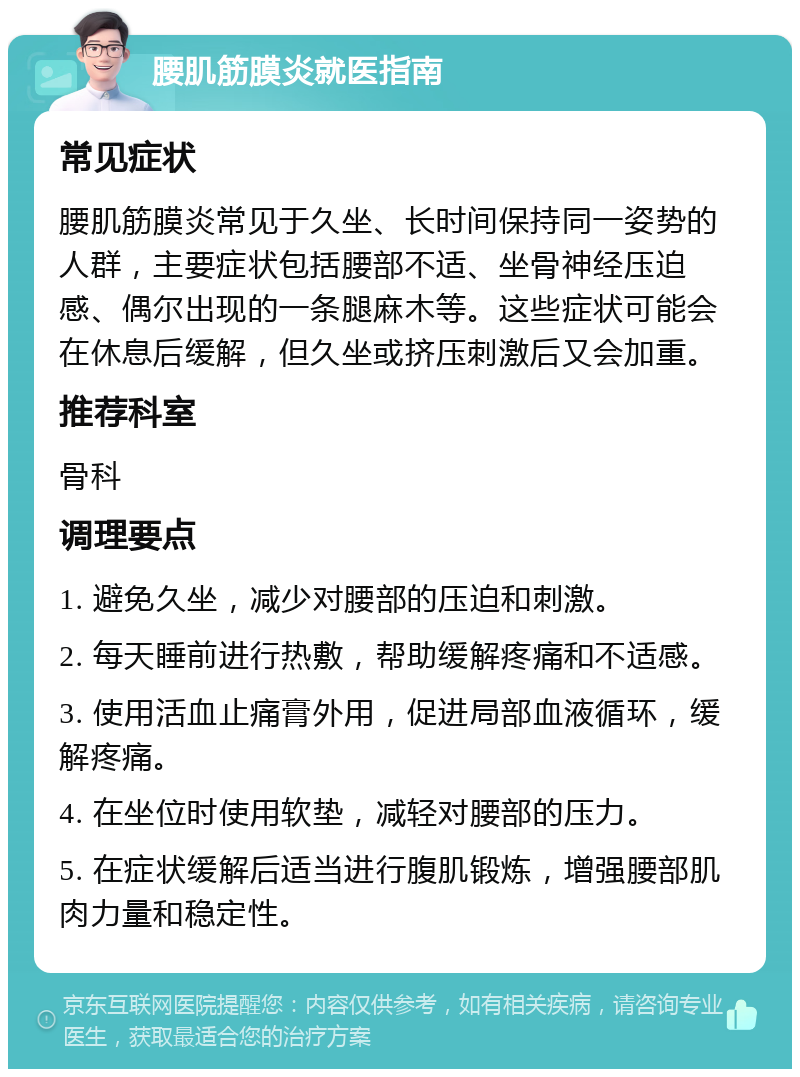 腰肌筋膜炎就医指南 常见症状 腰肌筋膜炎常见于久坐、长时间保持同一姿势的人群，主要症状包括腰部不适、坐骨神经压迫感、偶尔出现的一条腿麻木等。这些症状可能会在休息后缓解，但久坐或挤压刺激后又会加重。 推荐科室 骨科 调理要点 1. 避免久坐，减少对腰部的压迫和刺激。 2. 每天睡前进行热敷，帮助缓解疼痛和不适感。 3. 使用活血止痛膏外用，促进局部血液循环，缓解疼痛。 4. 在坐位时使用软垫，减轻对腰部的压力。 5. 在症状缓解后适当进行腹肌锻炼，增强腰部肌肉力量和稳定性。