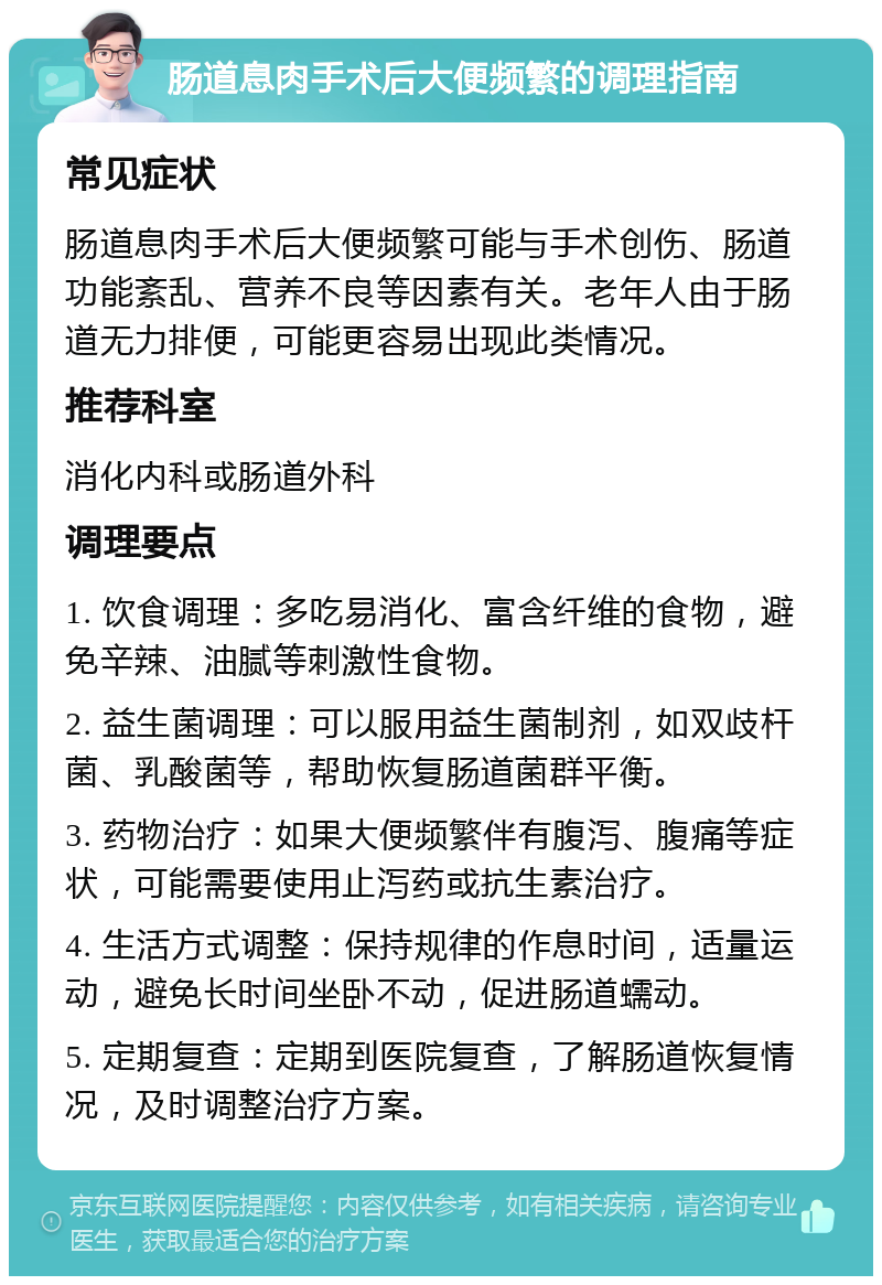 肠道息肉手术后大便频繁的调理指南 常见症状 肠道息肉手术后大便频繁可能与手术创伤、肠道功能紊乱、营养不良等因素有关。老年人由于肠道无力排便，可能更容易出现此类情况。 推荐科室 消化内科或肠道外科 调理要点 1. 饮食调理：多吃易消化、富含纤维的食物，避免辛辣、油腻等刺激性食物。 2. 益生菌调理：可以服用益生菌制剂，如双歧杆菌、乳酸菌等，帮助恢复肠道菌群平衡。 3. 药物治疗：如果大便频繁伴有腹泻、腹痛等症状，可能需要使用止泻药或抗生素治疗。 4. 生活方式调整：保持规律的作息时间，适量运动，避免长时间坐卧不动，促进肠道蠕动。 5. 定期复查：定期到医院复查，了解肠道恢复情况，及时调整治疗方案。