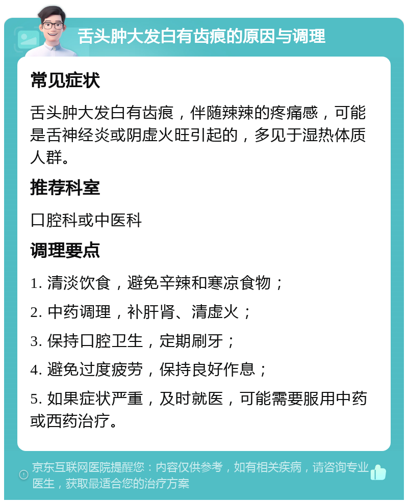 舌头肿大发白有齿痕的原因与调理 常见症状 舌头肿大发白有齿痕，伴随辣辣的疼痛感，可能是舌神经炎或阴虚火旺引起的，多见于湿热体质人群。 推荐科室 口腔科或中医科 调理要点 1. 清淡饮食，避免辛辣和寒凉食物； 2. 中药调理，补肝肾、清虚火； 3. 保持口腔卫生，定期刷牙； 4. 避免过度疲劳，保持良好作息； 5. 如果症状严重，及时就医，可能需要服用中药或西药治疗。