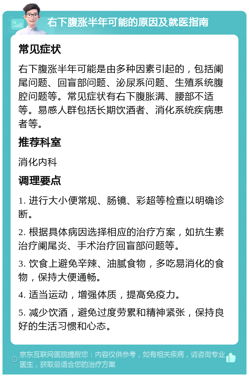 右下腹涨半年可能的原因及就医指南 常见症状 右下腹涨半年可能是由多种因素引起的，包括阑尾问题、回盲部问题、泌尿系问题、生殖系统腹腔问题等。常见症状有右下腹胀满、腰部不适等。易感人群包括长期饮酒者、消化系统疾病患者等。 推荐科室 消化内科 调理要点 1. 进行大小便常规、肠镜、彩超等检查以明确诊断。 2. 根据具体病因选择相应的治疗方案，如抗生素治疗阑尾炎、手术治疗回盲部问题等。 3. 饮食上避免辛辣、油腻食物，多吃易消化的食物，保持大便通畅。 4. 适当运动，增强体质，提高免疫力。 5. 减少饮酒，避免过度劳累和精神紧张，保持良好的生活习惯和心态。