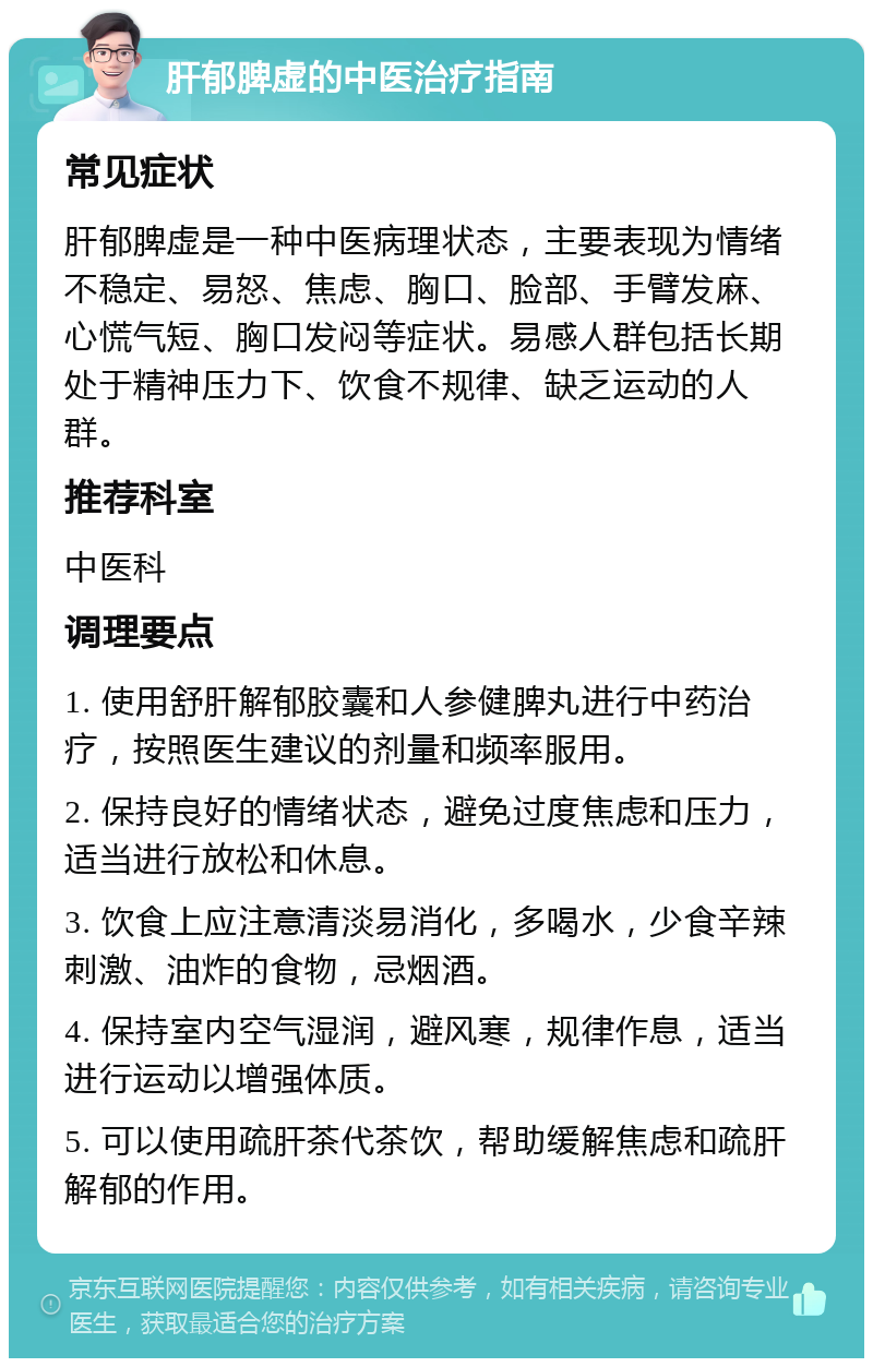 肝郁脾虚的中医治疗指南 常见症状 肝郁脾虚是一种中医病理状态，主要表现为情绪不稳定、易怒、焦虑、胸口、脸部、手臂发麻、心慌气短、胸口发闷等症状。易感人群包括长期处于精神压力下、饮食不规律、缺乏运动的人群。 推荐科室 中医科 调理要点 1. 使用舒肝解郁胶囊和人参健脾丸进行中药治疗，按照医生建议的剂量和频率服用。 2. 保持良好的情绪状态，避免过度焦虑和压力，适当进行放松和休息。 3. 饮食上应注意清淡易消化，多喝水，少食辛辣刺激、油炸的食物，忌烟酒。 4. 保持室内空气湿润，避风寒，规律作息，适当进行运动以增强体质。 5. 可以使用疏肝茶代茶饮，帮助缓解焦虑和疏肝解郁的作用。