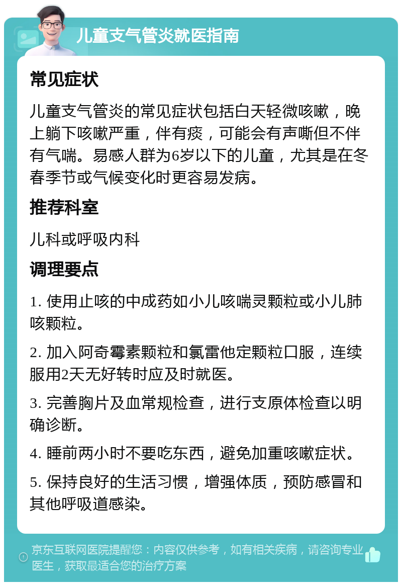 儿童支气管炎就医指南 常见症状 儿童支气管炎的常见症状包括白天轻微咳嗽，晚上躺下咳嗽严重，伴有痰，可能会有声嘶但不伴有气喘。易感人群为6岁以下的儿童，尤其是在冬春季节或气候变化时更容易发病。 推荐科室 儿科或呼吸内科 调理要点 1. 使用止咳的中成药如小儿咳喘灵颗粒或小儿肺咳颗粒。 2. 加入阿奇霉素颗粒和氯雷他定颗粒口服，连续服用2天无好转时应及时就医。 3. 完善胸片及血常规检查，进行支原体检查以明确诊断。 4. 睡前两小时不要吃东西，避免加重咳嗽症状。 5. 保持良好的生活习惯，增强体质，预防感冒和其他呼吸道感染。