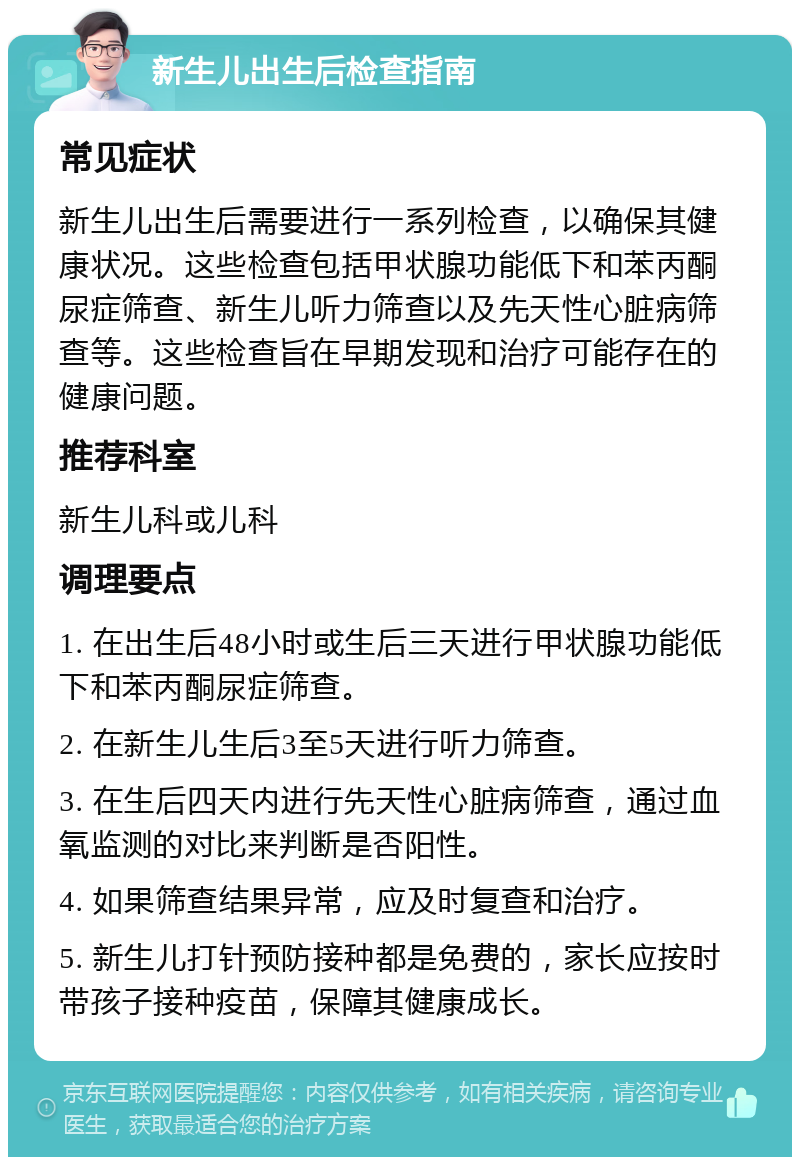 新生儿出生后检查指南 常见症状 新生儿出生后需要进行一系列检查，以确保其健康状况。这些检查包括甲状腺功能低下和苯丙酮尿症筛查、新生儿听力筛查以及先天性心脏病筛查等。这些检查旨在早期发现和治疗可能存在的健康问题。 推荐科室 新生儿科或儿科 调理要点 1. 在出生后48小时或生后三天进行甲状腺功能低下和苯丙酮尿症筛查。 2. 在新生儿生后3至5天进行听力筛查。 3. 在生后四天内进行先天性心脏病筛查，通过血氧监测的对比来判断是否阳性。 4. 如果筛查结果异常，应及时复查和治疗。 5. 新生儿打针预防接种都是免费的，家长应按时带孩子接种疫苗，保障其健康成长。