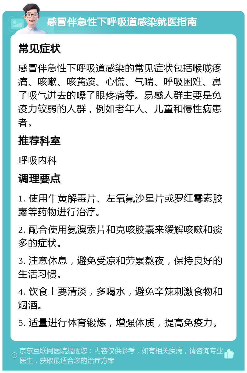 感冒伴急性下呼吸道感染就医指南 常见症状 感冒伴急性下呼吸道感染的常见症状包括喉咙疼痛、咳嗽、咳黄痰、心慌、气喘、呼吸困难、鼻子吸气进去的嗓子眼疼痛等。易感人群主要是免疫力较弱的人群，例如老年人、儿童和慢性病患者。 推荐科室 呼吸内科 调理要点 1. 使用牛黄解毒片、左氧氟沙星片或罗红霉素胶囊等药物进行治疗。 2. 配合使用氨溴索片和克咳胶囊来缓解咳嗽和痰多的症状。 3. 注意休息，避免受凉和劳累熬夜，保持良好的生活习惯。 4. 饮食上要清淡，多喝水，避免辛辣刺激食物和烟酒。 5. 适量进行体育锻炼，增强体质，提高免疫力。