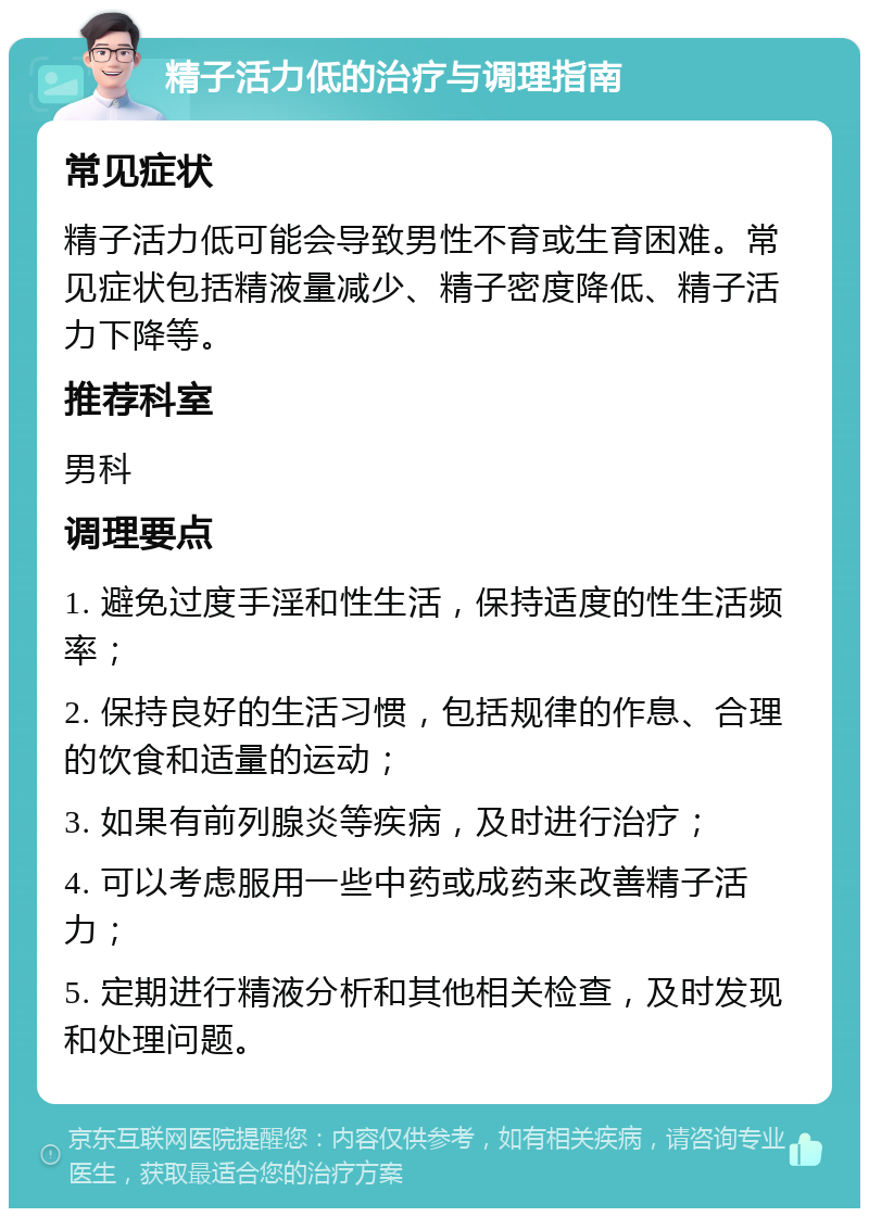 精子活力低的治疗与调理指南 常见症状 精子活力低可能会导致男性不育或生育困难。常见症状包括精液量减少、精子密度降低、精子活力下降等。 推荐科室 男科 调理要点 1. 避免过度手淫和性生活，保持适度的性生活频率； 2. 保持良好的生活习惯，包括规律的作息、合理的饮食和适量的运动； 3. 如果有前列腺炎等疾病，及时进行治疗； 4. 可以考虑服用一些中药或成药来改善精子活力； 5. 定期进行精液分析和其他相关检查，及时发现和处理问题。