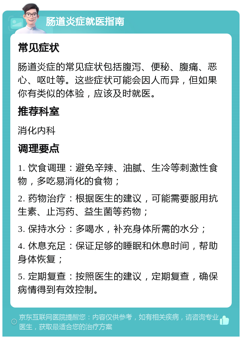 肠道炎症就医指南 常见症状 肠道炎症的常见症状包括腹泻、便秘、腹痛、恶心、呕吐等。这些症状可能会因人而异，但如果你有类似的体验，应该及时就医。 推荐科室 消化内科 调理要点 1. 饮食调理：避免辛辣、油腻、生冷等刺激性食物，多吃易消化的食物； 2. 药物治疗：根据医生的建议，可能需要服用抗生素、止泻药、益生菌等药物； 3. 保持水分：多喝水，补充身体所需的水分； 4. 休息充足：保证足够的睡眠和休息时间，帮助身体恢复； 5. 定期复查：按照医生的建议，定期复查，确保病情得到有效控制。