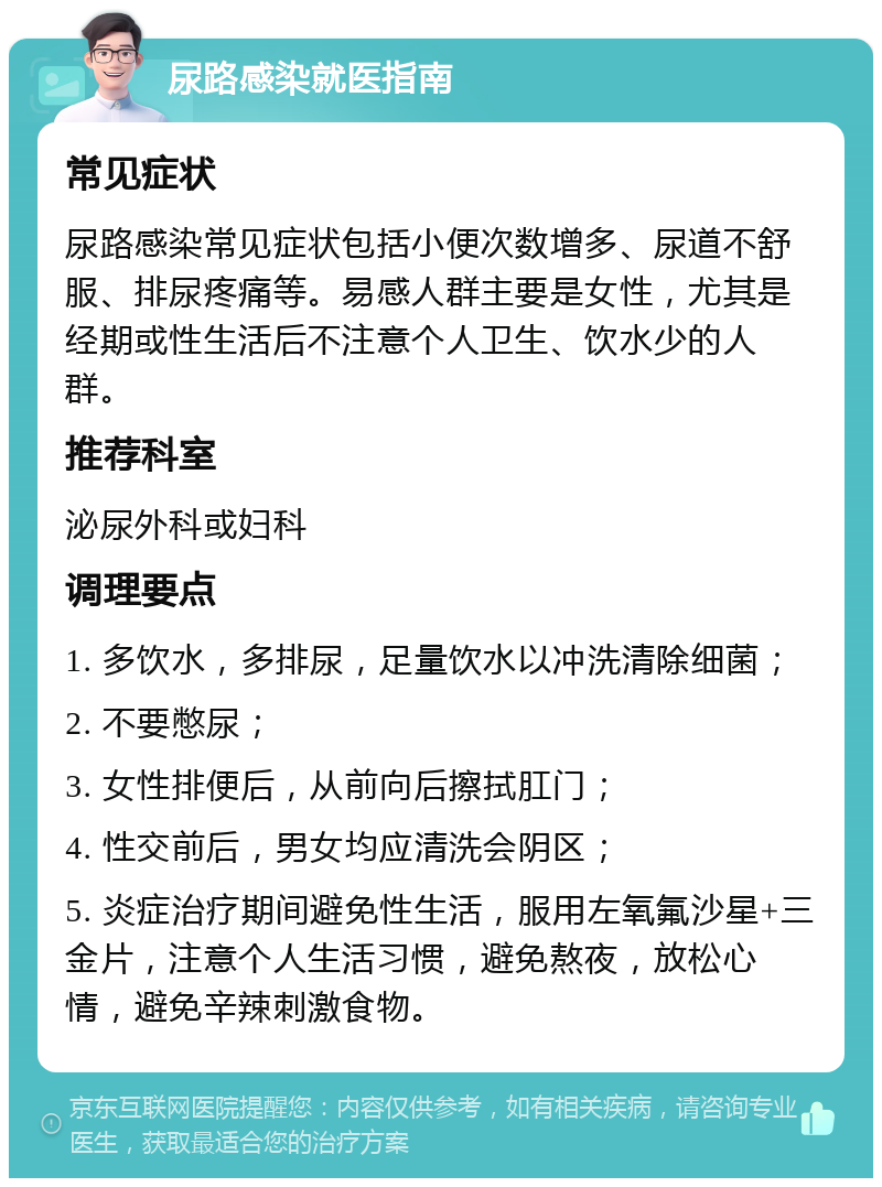 尿路感染就医指南 常见症状 尿路感染常见症状包括小便次数增多、尿道不舒服、排尿疼痛等。易感人群主要是女性，尤其是经期或性生活后不注意个人卫生、饮水少的人群。 推荐科室 泌尿外科或妇科 调理要点 1. 多饮水，多排尿，足量饮水以冲洗清除细菌； 2. 不要憋尿； 3. 女性排便后，从前向后擦拭肛门； 4. 性交前后，男女均应清洗会阴区； 5. 炎症治疗期间避免性生活，服用左氧氟沙星+三金片，注意个人生活习惯，避免熬夜，放松心情，避免辛辣刺激食物。